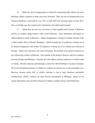 16.       While the rate of compensation to Allied for transporting light vehicles has been

declining, Allied’s expenses in many areas have increased. Thus, the rate of compensation of its

Teamster Employees increased by over 15% in June 2010 and increased again in June 2011.

Also, as the Rigs age, they require more maintenance and capital improvements.

        17        Allied does not own any real estate or other tangible assets located in Delaware

and has no creditors doing business with it from Delaware. Upon information and belief, no

Allied employees reside in Delaware. Allied’s headquarters is located in Atlanta, Georgia (with

a small satellite office in Detroit, Michigan). Allied currently has 73 employees working out of

its Atlanta headquarters and another 55 employees working out of its Atlanta-area terminal in

Georgia. Allied owns and leases real estate in Georgia. No member of the board of directors of

any Allied entity resides in Delaware. One member of the board of directors splits his residence

between Georgia and Michigan. Virtually all of the officers and key employees of Allied reside

in Atlanta. Outside corporate and bankruptcy counsel for Allied Holdings is located in Georgia.

Given the international presence of Allied, its creditors are spread over a wide geographic area.

However, because nearly 60% of Allied’s business is tied to large American automobile

manufacturers, Allied’s creditors are more heavily concentrated in Michigan. Based on my

current information, I do not believe that any of Allied’s creditors interact with Allied from




                                                  6
RLF1 6046909v.1
 