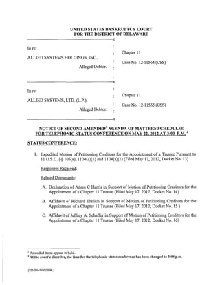 UNITED STATES BANKRUPTCY COURT
                                              FOR THE DISTRICT OF DELAWARE
·------------------------------------------------------------------------------------------X
In re:
                                                                                               Chapter 11
ALLIED SYSTEMS HOLDINGS, INC.,
                                                                                               Case No. 12-11564 (CSS)
                                                      Alleged Debtor.


------------------------------------------------------------------------------------------X
In re:
                                                                                               Chapter 11
ALLIED SYSTEMS, LTD. (L.P.),
                                                                                               Case No. 12-11565 (CSS)
                                                      Alleged Debtor.

------------------------------------------------------------------------------------------X
         NOTICE OF SECOND AMENDED 1 AGENDA OF MATTERS SCHEDULED
                                                                     2
        FOR TELEPHONIC STATUS CONFERENCE ON MAY 22,2012 AT 3:00 P.M.

STATUS CONFERENCE:

       1. Expedited Motion of Petitioning Creditors for the Appointment of a Trustee Pursuant to
          11 U.S.C. §§ 105(a), 1104(a)(l) and 1104(a)(l)(Filed May 17,2012, Docket No. 13)

              Responses Received:

              Related Documents:

               A. Declaration of Adam C Harris in Support of Motion of Petitioning Creditors for the
                      Appointment of a Chapter 11 Trustee (Filed May 17, 2012, Docket No. 14)

               B. Affidavit of Richard Ehrlich in Support of Motion of Petitioning Creditors for the
                  Appointment of a Chapter 11 Trustee (Filed May 17,2012, Docket No. 15)

               C. Affidavit of Jeffrey A. Schaffer in Support of Motion of Petitioning Creditors for the
                  Appointment of a Chapter 11 Trustee (Filed May 17, 2012, Docket No. 16)




1
    Amended items appear in bold.
2
    At the court's directive, the time for the telephonic status conference has been changed to 3:00p.m.


{935.000-W0020990.}
 