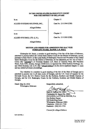 ---   ---------------------                                     ----




                             IN THE UNITED STATES BANKRUPTCY COURT
                                  FOR THE DISTRICI' OF DELAWARE

      In re:                                                  Chapter 11

      ALLIED SYSTEMS HOLDINGS, INC.,                          Case No. 12-11564 (CSS)

                              Alleged Debtor.


      Inre:                                                   Chapter 11

      ALLIED SYSTEMS, LTD. (L.P.),                            Case No. 12-11565 (CSS}

                              Alleged Debtor.


                           MOTION AND ORDER FOR ADMISSION PRO HAC VICE
                                PURSUANT TO DEL. BANKR. L.R. 9010-1

               Christopher M. Samis, a member in good standing of the Bar of the State of Delaware,
       admitted to practice before the United S1ates District Court for the District of Delaware, moves,
       ptn'&uant to Rule 901o-t of the Local Rules of Bankruptcy Practice and Procedure of the United
       States Bankruptcy Court for the District of Delaware, for the admission pro hac vice of Ezra H.
       Cohen (the "Admittee") of Troutman Sanders LLP, Bank of America Plaza, 600 Peachtree
       Street, Suite 5200, Atlanta, Georgia 30308-2216, to represent the Allied Systems Holdings, Inc.
       and Allied Systems, Ltd. (L.P.) (the "Alleged Debtors"} in the above-captioned chapter 11 cases
       and any related adversary proceedings.

              The Admittee is a member in goocl standing of the Bar of the State of Georgia ancl is
       admitted to practice law in all state courts of Georgia, and the U.S. Court of Appeals for the
       Eleventh Circuit, the U.S. District Courts for the Northern, Southern and Midclle Districts of
       Georgia, and the U.S. Bankruptcy Courts for the Northern, Southern and Middle District of
       Georgia.

       Dated: May 22, 2012                          Respec1fully submitted,
              Wilmington, Delaware


                                                      ~·
                                                   Markli.CiJIS(No02981JS::s
                                                    Christopher M. Samis (No. 4909)
                                                    RICHARDS, LAYTON & FINGER, P.A.
                                                    One Rodney Square
                                                    920 North King Street
                                                    Wilmington, Delaware 19801
                                                    Telephone: (302) 651-7700
                                                    Facsimile: (302) 651-7701

                                                   Counsel for Alleged Debtors

       RLFI 6047398.v. 1



                                                                                           Date filed: 05/23112
                                                                                           Docket No. 39, 39
 