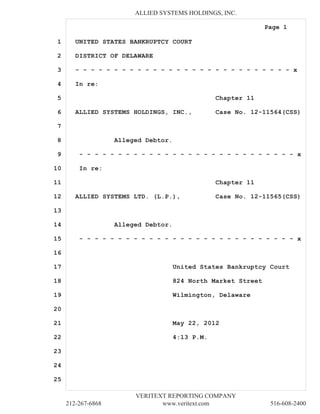 ALLIED SYSTEMS HOLDINGS, INC.

                                                                Page 1

1       UNITED STATES BANKRUPTCY COURT

2       DISTRICT OF DELAWARE

3       - - - - - - - - - - - - - - - - - - - - - - - - - - - - x

4       In re:

5                                                 Chapter 11

6       ALLIED SYSTEMS HOLDINGS, INC.,            Case No. 12-11564(CSS)

7

8                   Alleged Debtor.

9        - - - - - - - - - - - - - - - - - - - - - - - - - - - - x

10       In re:

11                                                Chapter 11

12      ALLIED SYSTEMS LTD. (L.P.),               Case No. 12-11565(CSS)

13

14                  Alleged Debtor.

15       - - - - - - - - - - - - - - - - - - - - - - - - - - - - x

16

17                                    United States Bankruptcy Court

18                                    824 North Market Street

19                                    Wilmington, Delaware

20

21                                    May 22, 2012

22                                    4:13 P.M.

23

24

25

                         VERITEXT REPORTING COMPANY
     212-267-6868               www.veritext.com                 516-608-2400
 