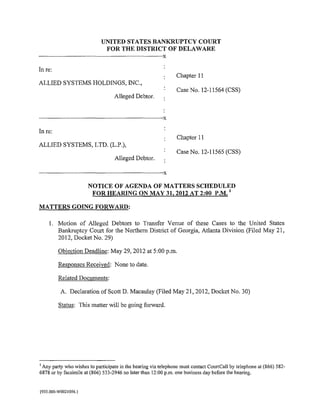 UNITED STATES BANKRUPTCY COURT
                                             FOR THE DISTRICT OF DELAWARE
------------------------------------------------------------------------------------------X
In re:
                                                                                               Chapter II
ALLIED SYSTEMS HOLDINGS, INC.,
                                                                                               Case No. 12-11564 (CSS)
                                                      Alleged Debtor.


-------------------------------·----------------------------------------------------------X
In re:
                                                                                               Chapter II
ALLIED SYSTEMS, LTD. (L.P.),
                                                                                               Case No. 12-11565 (CSS)
                                                      Alleged Debtor.

·------------------------------------------------------------------------------------------X
                                   NOTICE OF AGENDA OF MATTERS SCHEDULED
                                    FOR HEARING ON MAY 31,2012 AT 2:00 P.M. 1

MATTERS GOING FORWARD:

       I. Motion of Alleged Debtors to Transfer Venue of these Cases to the United States
          Bankruptcy Court for the Northern District of Georgia, Atlanta Division (Filed May 21,
          2012, Docket No. 29)

             Objection Deadline: May 29, 2012 at 5:00p.m.

              Responses Received: None to date.

              Related Documents:

               A. Declaration of Scott D. Macaulay (Filed May 21, 2012, Docket No. 30)

              Status: This matter will be going forward.




1
 Any party who wishes to participate in the hearing via telephone must contact CourtCall by telephone at (866) 582-
6878 or by facsimile at (866) 533-2946 no later than 12:00 p.m. one business day before the hearing.


{935 .000-W0021 056.}
 
