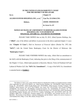 IN THE UNITED STATES BANKRUPTCY COURT
                            FOR THE DISTRICT OF DELAWARE
In re:                                                       Chapter 11

ALLIED SYSTEMS HOLDINGS, INC., et al.,1                      Case No. 12-11564 (CSS)

                          Debtors.                           (Jointly Administered)

                                                             Re: Docket No. 297


         NOTICE OF FILING OF AMENDMENT TO DEBTOR ALLIED SYSTEMS
                       HOLDINGS, INC.’S STATEMENT OF
               FINANCIAL AFFAIRS 3(c) - PAYMENTS TO INSIDERS

                   PLEASE TAKE NOTICE that on July 25, 2012, Allied Systems Holdings, Inc.

(“Allied”), one of the debtors and debtors in possession in the above-captioned chapter 11 cases

(the “Chapter 11 Cases”), filed its Statement of Financial Affairs [Docket No. 297] (the

“SoFA”) with the United States Bankruptcy Court for the District of Delaware (the

“Bankruptcy Court”).

                   PLEASE TAKE FURTHER NOTICE that today, Allied filed an amendment to

the SoFA with the Bankruptcy Court, indicating that prior to the filing of the commencement of

the Chapter 11 Cases, Allied made payments to Kasowitz, Benson, Torres & Friedman LLP and

Latham & Watkins LLC (the “SoFA 3(c) Amendment”). A copy of the SoFA 3(c) Amendment

is attached hereto as Exhibit 1.




1
        The Debtors in these cases, along with the federal tax identification number (or Canadian business number
where applicable) for each of the Debtors, are: Allied Systems Holdings, Inc. (58-0360550); Allied Automotive
Group, Inc. (58-2201081); Allied Freight Broker LLC (59-2876864); Allied Systems (Canada) Company (90-
0169283); Allied Systems, Ltd. (L.P.) (58-1710028); Axis Areta, LLC (45-5215545); Axis Canada Company
(875688228); Axis Group, Inc. (58-2204628); Commercial Carriers, Inc. (38-0436930); CT Services, Inc. (38-
2918187); Cordin Transport LLC (38-1985795); F.J. Boutell Driveaway LLC (38-0365100); GACS Incorporated
(58-1944786); Logistic Systems, LLC (45-4241751); Logistic Technology, LLC (45-4242057); QAT, Inc. (59-
2876863); RMX LLC (31-0961359); Transport Support LLC (38-2349563); and Terminal Services LLC (91-
0847582). The location of the Debtors’ corporate headquarters and the Debtors’ address for service of process is
2302 Parklake Drive, Bldg. 15, Ste. 600, Atlanta, Georgia 30345.

RLF1 6369802v. 1
 