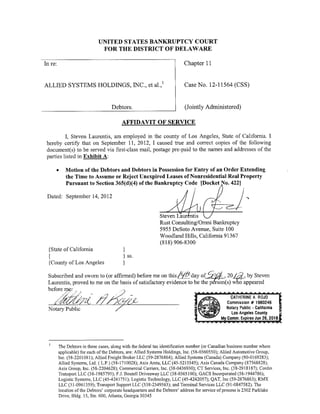 UNITED STATES BANKRUPTCY COURT
                               FOR THE DISTRICT OF DELAWARE

In re:                                                                      Chapter 11


                                                                1
ALLIED SYSTEMS HOLDINGS, INC., et al.,                                      Case No. 12-11564 (CSS)


                                     Debtors.                               (Jointly Administered)

                                          AFFIDAVIT OF SERVICE

          I, Steven Lanrentis, am employed in the county of Los Angeles, State of California. I
 hereby certify that on September 11, 2012, I caused true and correct copies of the following
 docurnent(s) to be served via first-class mail, postage pre-paid to the names and addresses of the
 parties listed in Exhibit A:

     •      Motion of the Debtors and Debtors in Possession for Entry of an Order Extending
            the Time to Assume or Reject Unexpired Leases ofNonresideutial Real Property
            Pursuant to Section 365(d)(4) of the Bankruptcy Code [Docket No. 422]

 Dated: September 14, 2012


                                                               Steven Laur ntis
                                                               Rust Consu1ting/Omni Bankruptcy
                                                               5955 DeSoto Avenue, Suite 100
                                                               Woodland Hills, California 91367
                                                               (818) 906-8300
  {State of California                     }
  {                                        } ss.
  {County of Los Angeles                   }

 Subscribed and sworn to (or affirmed) before me on this         day of ~ , 20 Jd_, by Steven
                                                                        /tJ/J-
 Laurentis, proved to me on the basis of satisfactory evidence to be the p rson(s) who appeared
 before mec
            /./   . / .J



    /~/Jt);ri
  Notary Public




         The Debtors in these cases, along with the federal tax identification number (or Canadian business number where
         applicable) for each of the Debtors, are: Allied Systems Holdings, Inc. (58-0360550); Aliied Automotive Group,
         Inc. (58-2201 081 ); Allied Freight Broker LLC (59-2876864); Allied Systems (Canada) Company (90-0169283);
         Allied Systems, Ltd. ( L.P .) (58-171 0028); Axis Areta, LLC (45-5215545); Axis Canada Company (87568828);
         Axis Group, Inc. (58-2204628); Commercial Carriers, Inc. (38-0436930); CT Services, Inc. (3 8-2918187); Cord in
         Transport LLC (38-1985795); F.J. Boutell Driveaway LLC (38-0365100); GACS Incorporated (58-1944786);
         Logistic Systems, LLC (45-4241751); Logistic Technology, LLC (45-4242057); QAT, Inc (59-2876863); RMX
         LLC (31-0961359); Transport Support LLC (338-2349563); and Terminal Services LLC (91-0847582). The
         location of the Debtors' corporate headquarters and the Debtors' address for service of process is 2302 Parklake
         Drive. Bldg. 15, Ste. 600, Atlanta, Georgia 30345
 