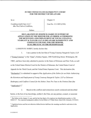 IN THE UNITED STATES BANKRUPTCY COURT
                             FOR THE DISTRICT OF DELAWARE


In re:                                                      Chapter 11

Cordillera Golf Club, LLC, 1                                Case No. 12-11893 (CSS)
  dba The Club at Cordillera,

                               Debtor.

                   DECLARATION OF JOSEPH M. BARRY IN SUPPORT OF
                APPLICATION OF THE DEBTOR FOR AN ORDER AUTHORIZING
                 THE RETENTION AND EMPLOYMENT OF YOUNG CONAWAY
                STARGATT & TAYLOR, LLP AS DELAWARE BANKRUPTCY AND
                         CONFLICTS COUNSEL FOR THE DEBTOR,
                        NUNC PRO TUNC TO THE PETITION DATE

         I, JOSEPH M. BARRY, hereby declare that:

                   1.     I am a partner in the law firm of Young Conaway Stargatt & Taylor, LLP

("Young Conaway" or the "Firm"), Rodney Square, 1000 North King Street, Wilmington, DE

19801, and have been duly admitted to practice in the States ofDelaware and New York, as well

as the United States District Court for the District of Delaware, the United States Court of

Appeals for the Third Circuit, and the United States Supreme Court. This declaration (the

"Declaration") is submitted in support of the Application of the Debtor for an Order Authorizing

the Retention and Employment of Young Conaway Stargatt & Taylor, LLP as Delaware

Bankruptcy and Conflicts Counsel for the Debtor, Nunc Pro Tunc to the Petition Date (the

"Application"). 2

                   2.     Based on the conflicts and connections search conducted and described

herein, to the best of my knowledge, neither I, the Firm, nor any partner, counsel, or associate

1
 The Debtor in this chapter 11 case, and the last four digits of its employer tax identification number, is: X:X-
XX:X1317. The corporate headquarters address for the Debtor is 97 Main Street, Suite E202, Edwards, CO 81632.

2
 Capitalized terms used but not otherwise defmed herein shall have the meanings ascribed to such terms in the
Application.



01:12260119.5
 
