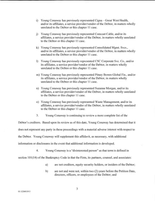i)   Young Conaway has previously represented Cigna- Great West Health,
                     and/or its affiliates, a service provider/vendor of the Debtor, in matters wholly
                     umelated to the Debtor or this chapter 11 case.

                j)   Young Conaway has previously represented Comcast Cable, and/or its
                     affiliates, a service provider/vendor of the Debtor, in matters wholly umelated
                     to the Debtor or this chapter 11 case.

                k) Young Conaway has previously represented Consolidated Mgmt. Svcs.,
                   and/or its affiliates, a service provider/vendor of the Debtor, in matters wholly
                   umelated to the Debtor or this chapter 11 case.

                1) Young Conaway has previously represented CSC Corporate Svc. Co., and/or
                   its affiliates, a service provider/vendor of the Debtor, in matters wholly
                   umelated to the Debtor or this chapter 11 case.

                m) Young Conaway has previously represented Pitney Bowes Global Fin., and/or
                   its affiliates, a service provider/vendor of the Debtor, in matters wholly
                   umelated to the Debtor or this chapter 11 case.

                n) Young Conaway has previously represented Suzanne Morgan, and/or its
                   affiliates, a service provider/vendor of the Debtor, in matters wholly umelated
                   to the Debtor or this chapter 11 case.

                o) Young Conaway has previously represented Waste Management, and/or its
                   affiliates, a service provider/vendor of the Debtor, in matters wholly umelated
                   to the Debtor or this chapter 11 case.

                3.       Young Conaway is continuing to review a more complete list of the

Debtor's creditors. Based upon its review as of this date, Young Conaway has determined that it

does not represent any party in these proceedings with a material adverse interest with respect to

the Debtor. Young Conaway will supplement this affidavit, as necessary, with additional

information or disclosures in the event that additional information is developed.

                4.      Young Conaway is a "disinterested person" as that term is defined in

section 101(14) of the Bankruptcy Code in that the Firm, its partners, counsel, and associates:

                        a)      are not creditors, equity security holders, or insiders of the Debtor;

                        b)      are not and were not, within two (2) years before the Petition Date,
                                directors, officers, or employees of the Debtor; and



                                                   3
01:12260119.5
 