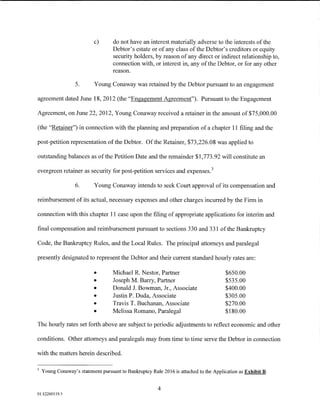 c)       do not have an interest materially adverse to the interests of the
                                    Debtor's estate or of any class of the Debtor's creditors or equity
                                    security holders, by reason of any direct or indirect relationship to,
                                    connection with, or interest in, any of the Debtor, or for any other
                                    reason.

                   5.      Young Conaway was retained by the Debtor pursuant to an engagement

agreement dated June 18,2012 (the "Engagement Agreement"). Pursuant to the Engagement

Agreement, on June 22, 2012, Young Conaway received a retainer in the amount of $75,000.00

(the "Retainer") in connection with the planning and preparation of a chapter 11 filing and the

post-petition representation of the Debtor. Of the Retainer, $73,226.08 was applied to

outstanding balances as ofthe Petition Date and the remainder $1,773.92 will constitute an

evergreen retainer as security for post-petition services and expenses. 3

                   6.      Young Conaway intends to seek Court approval of its compensation and

reimbursement of its actual, necessary expenses and other charges incurred by the Firm in

connection with this chapter 11 case upon the filing of appropriate applications for interim and

final compensation and reimbursement pursuant to sections 330 and 331 of the Bankruptcy

Code, the Bankruptcy Rules, and the Local Rules. The principal attorneys and paralegal

presently designated to represent the Debtor and their current standard hourly rates are:

                           •        Michael R. Nestor, Partner                          $650.00
                           •        Joseph M. Barry, Partner                            $535.00
                           •        Donald J. Bowman, Jr., Associate                    $400.00
                           •        Justin P. Duda, Associate                           $305.00
                           •        Travis T. Buchanan, Associate                       $270.00
                           •        Melissa Romano, Paralegal                           $180.00

The hourly rates set forth above are subject to periodic adjustments to reflect economic and other

conditions. Other attorneys and paralegals may from time to time serve the Debtor in connection

with the matters herein described.

3
    Young Conaway's statement pursuant to Bankruptcy Rule 2016 is attached to the Application as Exhibit B.


                                                         4
01:12260119.5
 