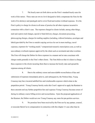 7.     The hourly rates set forth above are the Firm's standard hourly rates for

work of this nature. These rates are set at a level designed to fairly compensate the Firm for the

work of its attorneys and paralegals and to cover fixed and routine overhead expenses. It is the

Firm's policy to charge its clients in all areas of practice for all other expenses incurred in

connection with a client's case. The expenses charged to clients include, among other things,

mail and express mail charges, special or hand delivery charges, document processing,

photocopying charges, charges for mailing supplies (including, without limitation, envelopes and

labels) provided by the Firm to outside copying services for use in mass mailings, travel

expenses, expenses for "working meals," computerized research, transcription costs, as well as

non-ordinary overhead expenses approved by the client such as secretarial and other overtime.

The Firm will charge the Debtor for these expenses in a manner and at rates consistent with

charges made generally to the Firm's other clients. The Firm believes that it is fairer to charge

these expenses to the clients incurring them than to increase the hourly rates and spread the

expenses among all clients.

                8.     Due to the ordinary course and unavoidable reconciliation of fees and

submission of expenses immediately prior to, and subsequent to, the Petition Date, Young

Conaway may have incurred unbilled fees and reimbursable expenses which relate to the

prepetition period. Young Conaway hereby seeks this Court's approval to apply the Retainer to

these amounts and any further prepetition fees and expenses Young Conaway becomes aware of

during its ordinary course billing review and reconciliation. Upon the proposed applications of

the Retainer, the Debtor would not owe Young Conaway any sums for pre-petition services.

                9.     No promises have been received by the Firm nor by any partner, counsel,

or associate thereof as to compensation in connection with this chapter 11 case other than in



                                                   5
01:12260119.5
 