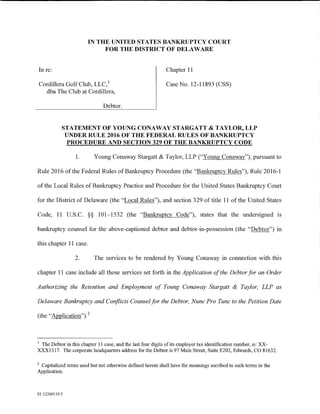 IN THE UNITED STATES BANKRUPTCY COURT
                             FOR THE DISTRICT OF DELAWARE


In re:                                                      Chapter 11

Cordillera Golf Club, LLC, 1                                Case No. 12-11893 (CSS)
  dba The Club at Cordillera,

                              Debtor.


            STATEMENT OF YOUNG CONAWAY STARGATT & TAYLOR, LLP
             UNDER RULE 2016 OF THE FEDERAL RULES OF BANKRUPTCY
             PROCEDURE AND SECTION 329 OF THE BANKRUPTCY CODE

                 1.       Young Conaway Stargatt & Taylor, LLP ("Young Conaway"), pursuant to

Rule 2016 ofthe Federal Rules of Bankruptcy Procedure (the "Bankruptcy Rules"), Rule 2016-1

of the Local Rules of Bankruptcy Practice and Procedure for the United States Bankruptcy Court

for the District of Delaware (the "Local Rules"), and section 329 of title 11 of the United States

Code, 11 U.S.C. §§ 101-1532 (the "Bankruptcy Code"), states that the undersigned is

bankruptcy counsel for the above-captioned debtor and debtor-in-possession (the "Debtor") in

this chapter 11 case.

                 2.       The services to be rendered by Young Conaway in connection with this

chapter 11 case include all those services set forth in the Application of the Debtor for an Order

Authorizing the Retention and Employment of Young Conaway Stargatt & Taylor, LLP as

Delaware Bankruptcy and Conflicts Counsel for the Debtor, Nunc Pro Tunc to the Petition Date

(the "Application"). 2



1
 The Debtor in this chapter 11 case, and the last four digits of its employer tax identification number, is: XX-
XXX1317. The corporate headquarters address for the Debtor is 97 Main Street, Suite E202, Edwards, CO 81632.

2
 Capitalized terms used but not otherwise defmed herein shall have the meanings ascribed to such terms in the
Application.



01:12260119.5
 