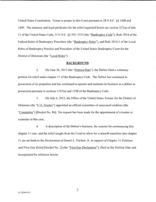 United States Constitution. Venue is proper in this Court pursuant to 28 U.S.C. §§ 1408 and

1409. The statutory and legal predicates for the relief requested herein are section 327(a) of title

11 of the United States Code, 11 U.S.C. §§ 101-1532 (the "Bankruptcy Code"), Rule 2014 ofthe

Federal Rules of Bankruptcy Procedure (the "Bankruptcy Rules"), and Rule 2014-1 of the Local

Rules of Bankruptcy Practice and Procedure of the United States Bankruptcy Court for the

District of Delaware (the "Local Rules").

                                          BACKGROUND

                2.       On June 26, 2012 (the "Petition Date"), the Debtor filed a voluntary

petition for relief under chapter 11 of the Bankruptcy Code. The Debtor has continued in

possession of its properties and has continued to operate and maintain its business as a debtor in

possession pursuant to sections 11 07(a) and 1108 of the Bankruptcy Code.

                3.       On July 6, 2012, the Office of the United States Trustee for the District of

Delaware (the "U.S. Trustee") appointed an official committee of unsecured creditors (the

"Committee") [Docket No. 86]. No request has been made for the appointment of a trustee or

examiner in this case.

                4.       A description of the Debtor's business, the reasons for commencing this

chapter 11 case, and the relief sought from the Court to allow for a smooth transition into chapter

11 are set forth in the Declaration of DanielL. Fitchett, Jr. in support of Chapter II Petitions

and First Day Relief[Docket No. 2] (the "First Day Declaration"), filed on the Petition Date and

incorporated by reference herein.




                                                   2
01:12260119.5
 