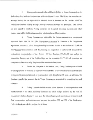 3.     Compensation agreed to be paid by the Debtor to Young Conaway is to be

for legal services rendered in connection with this chapter 11 case. The Debtor has agreed to pay

Young Conaway for the legal services rendered or to be rendered on the Debtor's behalf in

connection with this case by Young Conaway's various attorneys and paralegals. The Debtor

has also agreed to reimburse Young Conaway for its actual, necessary expenses and other

charges incurred by the Firm in connection with this chapter 11 proceeding.

                4.     Young Conaway was retained by the Debtor pursuant to an engagement

agreement dated June 18, 2012 (the "Engagement Agreement"). Pursuant to the Engagement

Agreement, on June 22,2012, Young Conaway received a retainer in the amount of$75,000.00

(the "Retainer") in connection with the planning and preparation of a chapter 11 filing and the

post-petition representation of the Debtor.       Of the Retainer, $73,226.08 was applied to

outstanding balances as of the Petition Date and the remainder $1,773.92 will constitute an

evergreen retainer as security for post-petition services and expenses.

                5.     Within the year prior to the Petition Date, Young Conaway has received

no other payments or promises of payment from the Debtor on account of services rendered or to

be rendered in contemplation of, or in connection with, this chapter 11 case. At all times, the

Retainer exceeded the amounts due to Young Conaway on account of its prepetition fees and

expenses.

                6.     Young Conaway intends to seek Court approval of its compensation and

reimbursement of its actual, necessary expenses and other charges incurred by the Firm in

connection with this chapter 11 case upon the filing of appropriate applications for interim and

final compensation and reimbursement pursuant to sections 330 and 331 of the Bankruptcy

Code, the Bankruptcy Rules, and the Local Rules.



                                                 2
01:12260119.5
 