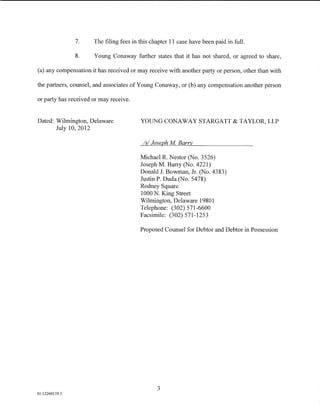 7.    The filing fees in this chapter 11 case have been paid in full.

                8.    Young Conaway further states that it has not shared, or agreed to share,

(a) any compensation it has received or may receive with another party or person, other than with

the partners, counsel, and associates ofYoung Conaway, or (b) any compensation another person

or party has received or may receive.


Dated: Wilmington, Delaware              YOUNG CONAWAY STARGATT & TAYLOR, LLP
       July 10,2012

                                          Is/ Joseph M Barry

                                         Michael R. Nestor (No. 3526)
                                         Joseph M. Barry (No. 4221)
                                         Donald J. Bowman, Jr. (No. 4383)
                                         Justin P. Duda (No. 5478)
                                         Rodney Square
                                         1000 N. King Street
                                         Wilmington, Delaware 19801
                                         Telephone: (302) 571-6600
                                         Facsimile: (302) 571-1253

                                         Proposed Counsel for Debtor and Debtor in Possession




                                                3
01:12260119.5
 