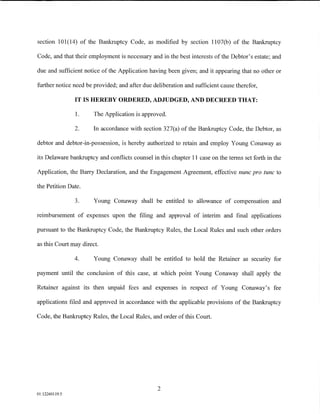 section 101 (14) of the Bankruptcy Code, as modified by section 1107 (b) of the Bankruptcy

Code, and that their employment is necessary and in the best interests of the Debtor's estate; and

due and sufficient notice of the Application having been given; and it appearing that no other or

further notice need be provided; and after due deliberation and sufficient cause therefor,

                IT IS HEREBY ORDERED, ADJUDGED, AND DECREED THAT:

                1.     The Application is approved.

                2.     In accordance with section 327(a) of the Bankruptcy Code, the Debtor, as

debtor and debtor-in-possession, is hereby authorized to retain and employ Young Conaway as

its Delaware bankruptcy and conflicts counsel in this chapter 11 case on the terms set forth in the

Application, the Barry Declaration, and the Engagement Agreement, effective nunc pro tunc to

the Petition Date.

                3.     Young Conaway shall be entitled to allowance of compensation and

reimbursement of expenses upon the filing and approval of interim and final applications

pursuant to the Bankruptcy Code, the Bankruptcy Rules, the Local Rules and such other orders

as this Court may direct.

                4.     Young Conaway shall be entitled to hold the Retainer as security for

payment until the conclusion of this case, at which point Young Conaway shall apply the

Retainer against its then unpaid fees and expenses in respect of Young Conaway's fee

applications filed and approved in accordance with the applicable provisions of the Bankruptcy

Code, the Bankruptcy Rules, the Local Rules, and order of this Court.




                                                 2
01:12260119.5
 