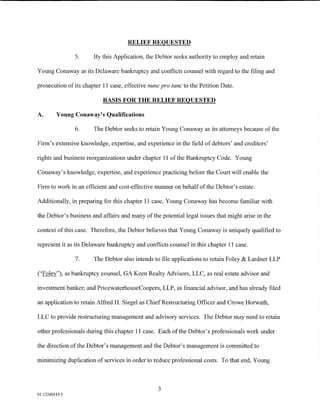 RELIEF REQUESTED

                5.     By this Application, the Debtor seeks authority to employ and retain

Young Conaway as its Delaware bankruptcy and conflicts counsel with regard to the filing and

prosecution of its chapter 11 case, effective nunc pro tunc to the Petition Date.

                           BASIS FOR THE RELIEF REQUESTED

A.       Young Conaway's Qualifications

                6.     The Debtor seeks to retain Young Conaway as its attorneys because ofthe

Firm's extensive knowledge, expertise, and experience in the field of debtors' and creditors'

rights and business reorganizations under chapter 11 of the Bankruptcy Code. Young

Conaway's knowledge, expertise, and experience practicing before the Court will enable the

Firm to work in an efficient and cost-effective manner on behalf of the Debtor's estate.

Additionally, in preparing for this chapter 11 case, Young Conaway has become familiar with

the Debtor's business and affairs and many of the potential legal issues that might arise in the

context of this case. Therefore, the Debtor believes that Young Conaway is uniquely qualified to

represent it as its Delaware bankruptcy and conflicts counsel in this chapter 11 case.

                7.     The Debtor also intends to file applications to retain Foley & Lardner LLP

("Foley"), as bankruptcy counsel, GA Keen Realty Advisors, LLC, as real estate advisor and

investment banker; and PricewaterhouseCoopers, LLP, as financial advisor, and has already filed

an application to retain Alfred H. Siegel as Chief Restructuring Officer and Crowe Horwath,

LLC to provide restructuring management and advisory services. The Debtor may need to retain

other professionals during this chapter 11 case. Each of the Debtor's professionals work under

the direction of the Debtor's management and the Debtor's management is committed to

minimizing duplication of services in order to reduce professional costs. To that end, Young



                                                 3
01:12260119.5
 