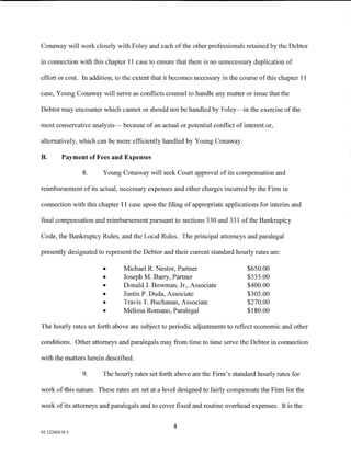 Conaway will work closely with Foley and each of the other professionals retained by the Debtor

in connection with this chapter 11 case to ensure that there is no unnecessary duplication of

effort or cost. In addition, to the extent that it becomes necessary in the course of this chapter 11

case, Young Conaway will serve as conflicts counsel to handle any matter or issue that the

Debtor may encounter which cannot or should not be handled by Foley-in the exercise of the

most conservative analysis- because of an actual or potential conflict of interest or,

alternatively, which can be more efficiently handled by Young Conaway.

B.       Payment of Fees and Expenses

                8.     Young Conaway will seek Court approval of its compensation and

reimbursement of its actual, necessary expenses and other charges incurred by the Firm in

connection with this chapter 11 case upon the filing of appropriate applications for interim and

final compensation and reimbursement pursuant to sections 330 and 331 of the Bankruptcy

Code, the Bankruptcy Rules, and the Local Rules. The principal attorneys and paralegal

presently designated to represent the Debtor and their current standard hourly rates are:

                       •       Michael R. Nestor, Partner                     $650.00
                       •       Joseph M. Barry, Partner                       $535.00
                       •       Donald J. Bowman, Jr., Associate               $400.00
                       •       Justin P. Duda, Associate                      $305.00
                       •       Travis T. Buchanan, Associate                  $270.00
                       •       Melissa Romano, Paralegal                      $180.00

The hourly rates set forth above are subject to periodic adjustments to reflect economic and other

conditions. Other attorneys and paralegals may from time to time serve the Debtor in connection

with the matters herein described.

                9.     The hourly rates set forth above are the Firm's standard hourly rates for

work of this nature. These rates are set at a level designed to fairly compensate the Firm for the

work of its attorneys and paralegals and to cover fixed and routine overhead expenses. It is the


                                                  4
01:12260119.5
 