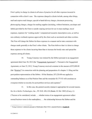 Firm's policy to charge its clients in all areas of practice for all other expenses incurred in

connection with a client's case. The expenses charged to clients include, among other things,

mail and express mail charges, special or hand delivery charges, document processing,

photocopying charges, charges for mailing supplies (including, without limitation, envelopes and

labels) provided by the Firm to outside copying services for use in mass mailings, travel

expenses, expenses for "working meals," computerized research, transcription costs, as well as

non-ordinary overhead expenses approved by the client such as secretarial and other overtime.

The Firm will charge the Debtor for these expenses in a manner and at rates consistent with

charges made generally to the Firm's other clients. The Firm believes that it is fairer to charge

these expenses to the clients incurring them than to increase the hourly rates and spread the

expenses among all clients.

                   10.     Young Conaway was retained by the Debtor pursuant to an engagement

agreement dated June 18, 2012 (the "Engagement Agreement"). Pursuant to the Engagement

Agreement, on June 22, 2012, Young Conaway received a retainer in the amount of $75,000.00

(the "Retainer") in connection with the planning and preparation of a chapter 11 filing and the

post-petition representation of the Debtor. Of the Retainer, $73,226.08 was applied to

outstanding balances as of the Petition Date and the remainder $1,773.92 will constitute an

evergreen retainer as security for post-petition services and expenses. 2

                   11.     In this case, the general security retainer is appropriate for several reasons.

See In re Insilco Technologies, Inc., 291 B.R. 628, 634 (Bankr. D. Del. 2003) (Carey, J.)

("Factors to be considered, include ... whether terms of an engagement agreement reflect

normal business terms in the marketplace; ... the relationship between the Debtor and the


2
    Young Conaway's statement pursuant to Bankruptcy Rule 2016 is attached hereto as Exhibit B.


                                                        5
01:12260119.5
 