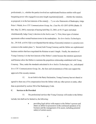 professionals, i.e., whether the parties involved are sophisticated business entities with equal

bargaining power who engaged in an arms-length negotiation[] [and] ... whether the retention,

as proposed, is in the best interests of the estate[] .. .");see also Statements of Bankruptcy Judge

Peter J. Walsh, In re CTC Communications Group, Inc., Case No. 02-12873 (PJW) (Bankr. D.

Del. May 22, 2003), transcript of hearing held May 22, 2003, at 43 ("I agree and adopt

wholeheartedly Judge Carey's decision in the Insilco case."). First, these types of retainer

agreements reflect normal business terms in the marketplace. See In re Insilco Technologies,

Inc., 291 B.R. at 634 ("[I]t is not disputed that the taking of [security] retainers is a practice now

common in the market place."). Second, both Young Conaway and the Debtor are sophisticated

business entities that have negotiated the Retainer at arm's length. Finally, the retention of

Young Conaway is in the best interests of the Debtor's estate because the retention agreement

and Retainer allow the Debtor to maintain the prepetition relationship established with Young

Conaway. Thus, under the standards articulated in In re Insilco Technologies, Inc., and adopted

In re CTC Communications Group, Inc., the facts and circumstances of this case support the

approval of the security retainer.

                12.    As set forth in the Barry Declaration, Young Conaway has not shared or

agreed to share any of its compensation from the Debtor with any other person or entity, other

than as permitted by section 504 of the Bankruptcy Code.

C.       Services to Be Provided

                13.    The professional services that Young Conaway will render to the Debtor

include, but shall not be limited to, the following:

                       •       providing legal advice with respect to the Debtor's powers and
                               duties as debtor-in-possession in the continued operation of its
                               business and the management of its assets, including potential
                               sale(s) of certain assets;


                                                  6
01:12260119.5
 