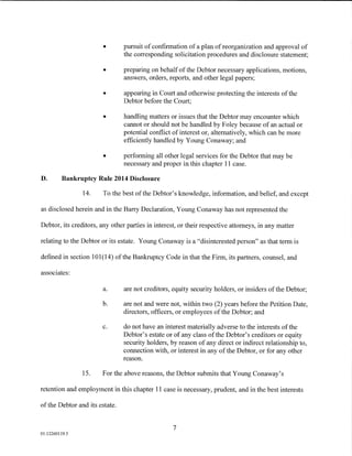 •       pursuit of confirmation of a plan of reorganization and approval of
                                the corresponding solicitation procedures and disclosure statement;

                        •       preparing on behalf of the Debtor necessary applications, motions,
                                answers, orders, reports, and other legal papers;

                        •       appearing in Court and otherwise protecting the interests of the
                                Debtor before the Court;

                        •       handling matters or issues that the Debtor may encounter which
                                cannot or should not be handled by Foley because of an actual or
                                potential conflict of interest or, alternatively, which can be more
                                efficiently handled by Young Conaway; and

                        •       performing all other legal services for the Debtor that may be
                                necessary and proper in this chapter 11 case.

D.       Bankruptcy Rule 2014 Disclosure

                14.     To the best of the Debtor's knowledge, information, and belief, and except

as disclosed herein and in the Barry Declaration, Young Conaway has not represented the

Debtor, its creditors, any other parties in interest, or their respective attorneys, in any matter

relating to the Debtor or its estate. Young Conaway is a "disinterested person" as that term is

defined in section 101(14) ofthe Bankruptcy Code in that the Firm, its partners, counsel, and

associates:

                        a.      are not creditors, equity security holders, or insiders of the Debtor;

                       b.       are not and were not, within two (2) years before the Petition Date,
                                directors, officers, or employees of the Debtor; and

                       c.       do not have an interest materially adverse to the interests of the
                                Debtor's estate or of any class of the Debtor's creditors or equity
                                security holders, by reason of any direct or indirect relationship to,
                                connection with, or interest in any of the Debtor, or for any other
                                reason.

                15.    For the above reasons, the Debtor submits that Young Conaway's

retention and employment in this chapter 11 case is necessary, prudent, and in the best interests

of the Debtor and its estate.


                                                   7
01:12260119.5
 