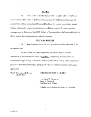 NOTICE

                16.    Notice of this Motion has been provided to: (i) the Office of the United

States Trustee; (ii) the Office of the United States Attorney for the District of Delaware; (iii)

counsel to the Official Committee ofUnsecured Creditors; (iv) counsel to prepetition secured

lenders; (v) counsel to proposed post-petition secured lender; and (vi) all parties requesting

notice pursuant to Bankruptcy Rule 2002. In light of the nature of the relief requested herein, the

Debtor submits that no other or further notice is necessary.

                                      NO PRIOR REQUEST

                17.    No prior application for the relief requested herein has been made to this

or any other court.

                WHEREFORE, the Debtor respectfully requests the entry of an order,

substantially in the form attached hereto as Exhibit C, (a) approving the employment and

retention of Young Conaway as Delaware bankruptcy and conflicts counsel for the Debtor nunc

pro tunc to the Petition Date and (b) granting such other and further relief as the Court deems

appropriate.

Dated: Wilmington, Delaware                CORDILLERA GOLF CLUB, LLC
       July 10, 2012

                                             Is/ DanielL. Fitchett Jr.
                                           Daniel L. Fitchett, Jr.
                                           ChiefExecutive Officer

                                           On Behalf of the Debtor and Debtor in Possession




                                                  8
01:12260119.5
 