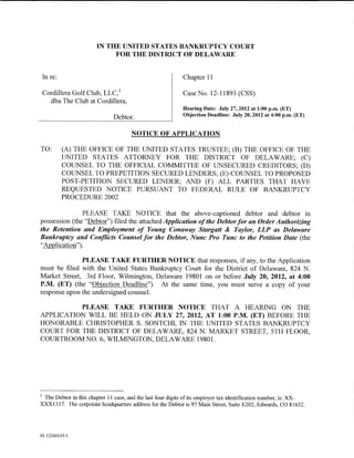 IN THE UNITED STATES BANKRUPTCY COURT
                             FOR THE DISTRICT OF DELAWARE


    In re:                                                   Chapter 11

    Cordillera Golf Club, LLC, 1                             Case No. 12-11893 (CSS)
      dba The Club at Cordillera,
                                                             Hearing Date: July 27,2012 at 1:00 p.m. (ET)
                               Debtor.                       Objection Deadline: July 20, 2012 at 4:00 p.m. (ET)


                                       NOTICE OF APPLICATION

TO:          (A) THE OFFICE OF THE UNITED STATES TRUSTEE; (B) THE OFFICE OF THE
             UNITED STATES ATTORNEY FOR THE DISTRICT OF DELAWARE; (C)
             COUNSEL TO THE OFFICIAL COMMITTEE OF UNSECURED CREDITORS; (D)
             COUNSEL TO PREPETITION SECURED LENDERS; (E) COUNSEL TO PROPOSED
             POST-PETITION SECURED LENDER; AND (F) ALL PARTIES THAT HAVE
             REQUESTED NOTICE PURSUANT TO FEDERAL RULE OF BANKRUPTCY
             PROCEDURE 2002

               PLEASE TAKE NOTICE that the above-captioned debtor and debtor in
possession (the "Debtor") filed the attached Application of the Debtor for an Order Authorizing
the Retention and Employment of Young Conaway Stargatt & Taylor, LLP as Delaware
Bankruptcy and Conflicts Counsel for the Debtor, Nunc Pro Tunc to the Petition Date (the
"Application").

              PLEASE TAKE FURTHER NOTICE that responses, if any, to the Application
must be filed with the United States Bankruptcy Court for the District of Delaware, 824 N.
Market Street, 3rd Floor, Wilmington, Delaware 19801 on or before July 20, 2012, at 4:00
P.M. (ET) (the "Objection Deadline"). At the same time, you must serve a copy of your
response upon the undersigned counsel.

          PLEASE TAKE FURTHER NOTICE THAT A HEARING ON THE
APPLICATION WILL BE HELD ON JULY 27, 2012, AT 1:00 P.M. (ET) BEFORE THE
HONORABLE CHRISTOPHER S. SONTCHI, IN THE UNITED STATES BANKRUPTCY
COURT FOR THE DISTRICT OF DELAWARE, 824 N. MARKET STREET, 5TH FLOOR,
COURTROOMNO. 6, WILMINGTON, DELAWARE 19801.




1
 The Debtor in this chapter 11 case, and the last four digits of its employer tax identification number, is: :XX-
XXX1317. The corporate headquarters address for the Debtor is 97 Main Street, Suite E202, Edwards, CO 81632.




01:12260119.5
 