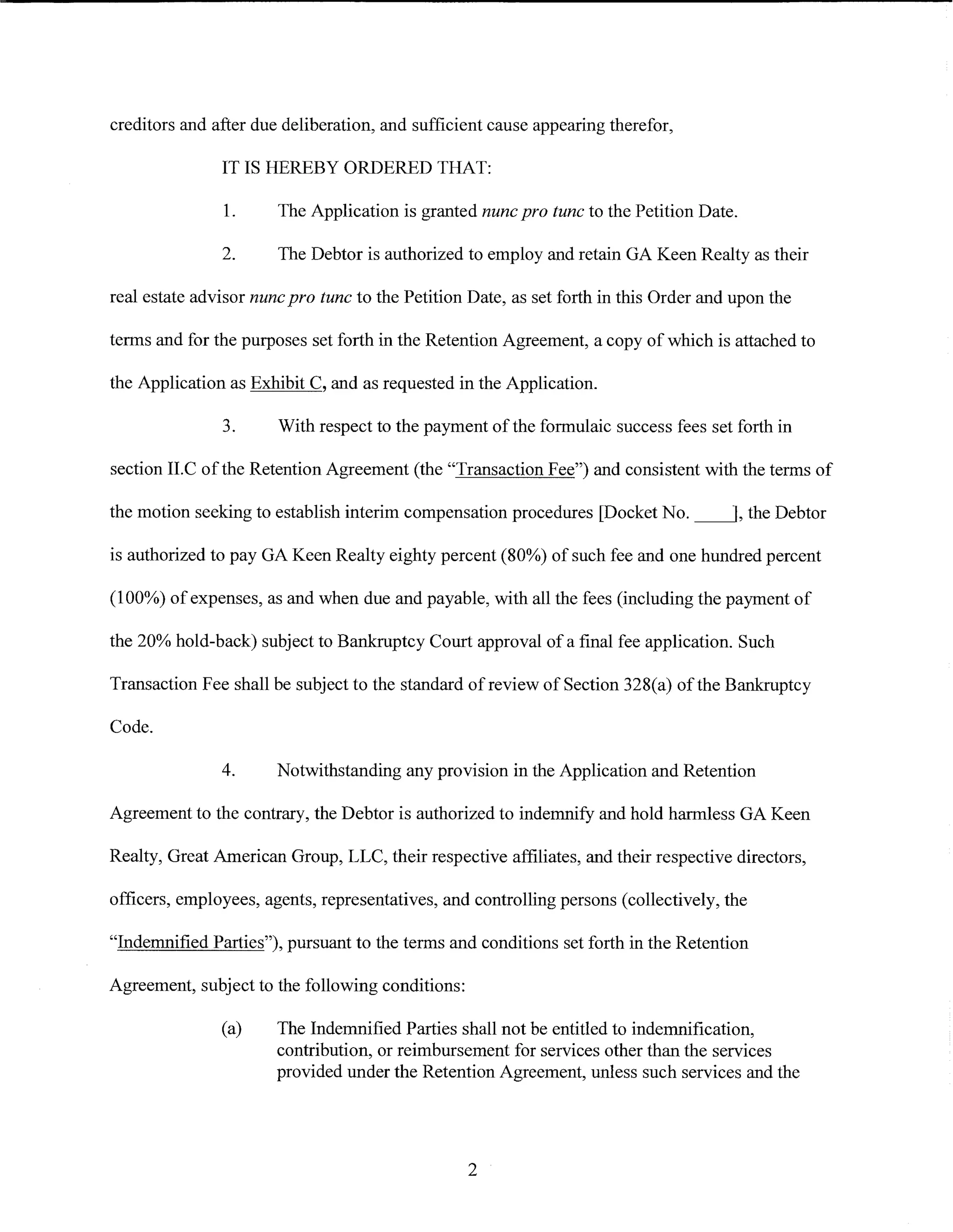 creditors and after due deliberation, and sufficient cause appearing therefor,

               IT IS HEREBY ORDERED THAT:

               1.      The Application is granted nunc pro tunc to the Petition Date.

               2.      The Debtor is authorized to employ and retain GA Keen Realty as their

real estate advisor nunc pro tunc to the Petition Date, as set forth in this Order and upon the

terms and for the purposes set forth in the Retention Agreement, a copy of which is attached to

the Application as Exhibit C, and as requested in the Application.

               3.      With respect to the payment of the formulaic success fees set forth in

section II.C of the Retention Agreement (the "Transaction Fee") and consistent with the terms of

the motion seeking to establish interim compensation procedures [Docket No. __j, the Debtor

is authorized to pay GA Keen Realty eighty percent (80%) of such fee and one hundred percent

(100%) of expenses, as and when due and payable, with all the fees (including the payment of

the 20% hold-back) subject to Bankruptcy Court approval of a final fee application. Such

Transaction Fee shall be subject to the standard of review of Section 328(a) of the Bankruptcy

Code.

               4.      Notwithstanding any provision in the Application and Retention

Agreement to the contrary, the Debtor is authorized to indemnify and hold harmless GA Keen

Realty, Great American Group, LLC, their respective affiliates, and their respective directors,

officers, employees, agents, representatives, and controlling persons (collectively, the

"Indemnified Parties"), pursuant to the terms and conditions set forth in the Retention

Agreement, subject to the following conditions:

               (a)     The Indemnified Parties shall not be entitled to indemnification,
                       contribution, or reimbursement for services other than the services
                       provided under the Retention Agreement, unless such services and the




                                                  2
 