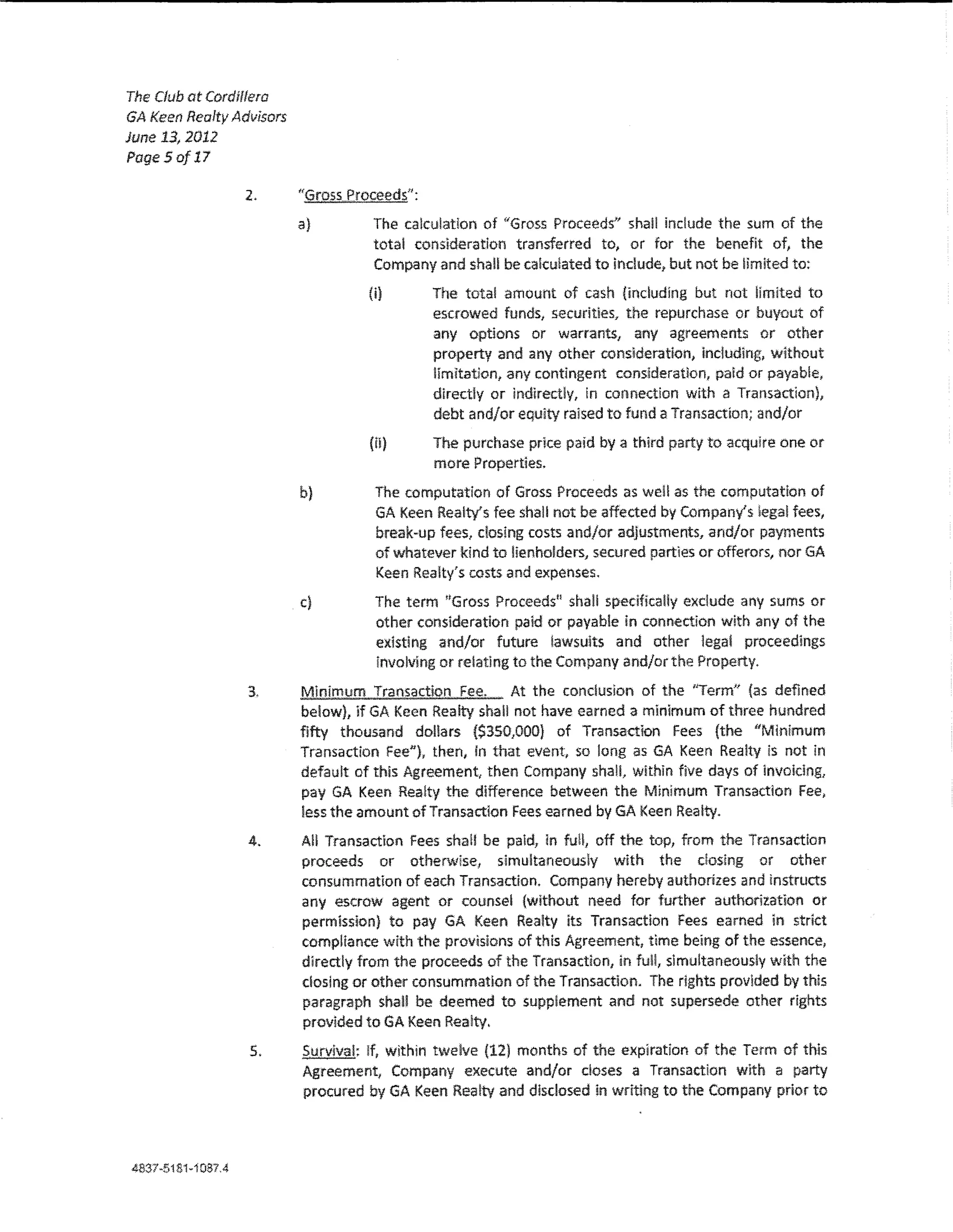 The Club at Cord if!era
GA Keen Realty Advisors
June 13,2012
Page5of17

                  2.      "GrossProceeds":
                          a)         The calculation of "Gross Proceeds" shall include the sum of the
                                     total consideration transferred to, or for the benefit of, the
                                     Company and shall be cakulated to indude, but not be limited to:

                                    (i)      The total amount of cash (indudlng but not limited to
                                             escrowed funds/ securities, the repurchase or buyout of
                                             any options or warrants, any agreements or other
                                             property and any other consideration, including, without
                                             !Imitation, any contingent consideration, paid or payable,
                                             directly or lndlrect!y, in connection wlth a Transaction),
                                             debt and/or equity raised to fund a Transaction; and/or
                                    (tl)     The purchase prlce paid by a third party to acqu!re one or
                                             more Properties.
                          b)         The computation of Gross Proceeds as we!! as the computation of
                                     GA Keen Realty's fee shall not be affected by Company's !ega! fees,
                                     break-up fees, dosing costs and/or adjustments, and/or payments
                                     of whatever kind to lienholders, secured parties or offerors, nor GA
                                     Keen Realty's costs and expenses.
                          c)         The term ''Gross Proceedsu shaU spedfka!!y exdude any sums or
                                     other consideration paid or payable in connection with any of the
                                     existing and/or future lawsuits and other legal proceedings
                                     involving or relating to the Company and/or the Property.

                  3.      Minimum Transaction Fee.       At the conclusion of the "Term" (as defined
                          below), lf GA Keen Realty shall not have earned a minimum of three hundred
                          fifty thousand dollars ($350,000) of Transaction Fees (the "Minimum
                          Transaction Fee"), then, in that event, so !ong as GA Keen Realty is not in
                          default of this Agreement, then Company shall, within five days of lnvoklng,
                          pay GA Keen Realty the difference between the Minimum Transaction Fee,
                          less the amount of Transaction Fees earned by GA Keen Realty.

                  4.      A!! Transaction Fees sha!! be paid, in fuH, off the top, from the Transaction
                          proceeds or otherwise, simultaneously with the dosing or other
                          consummation of each Transaction. Company hereby authorizes and instructs
                          any escrow agent or counsel {without need for further authorization or
                          permission) to pay GA Keen Realty its Transaction Fees earned in strict
                          compliance with the provisions of this Agreement, time being of the essence,
                          directly from the proceeds of the Transaction, in full, simultaneously with the
                          dosing or other consummation of the Transaction. The rights provided by this
                          paragraph shall be deemed to supplement and not supersede other rights
                          provided toGA Keen Rea!ty.
                  5.      Survival; !f, within twelve (12) months of the expiration of the Term of this
                          Agreement~ Company execute and/or doses a Transactlon wlth a party
                          procured by GA Keen Rea!tv and disclosed in writing to the Company prior to




4837-51S1-i0S7A
 