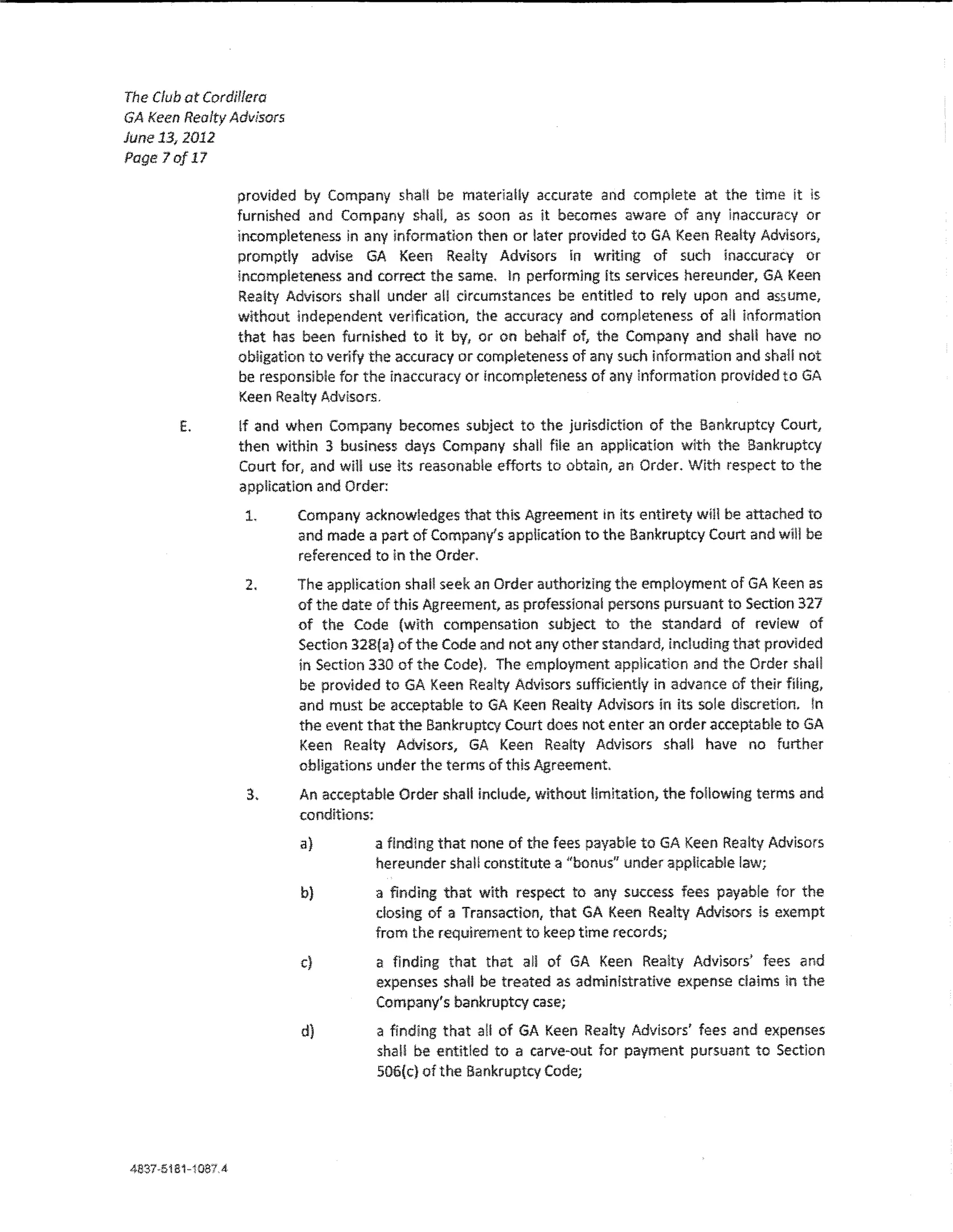 The Club at Cordillera
GA keen Realty Advisors
June 13, 2012
Page Jo/17

                provided by Company shall be mater1aUy accurate and complete at the time it ls
                furnished and Company shall, as soon as it becomes aware of any inaccuracy or
                incompleteness in any information then or later provided toGA Keen Realty Advisors,
                promptly advise GA Keen Realty Advisors in writing of such inaccuracy or
                incompleteness and correct the same, In performing its services hereunder, GA Keen
                Realty Advisors shall under all circumstances be entitled to rely upon and assume,
                without Independent verification, the accuracy and comp!eteness of ail information
                that has been furnished to it by, or on behalf of, the Company and shall have no
                obligation to verify the accuracy or completeness of any such information and shaH not
                be responsible for the inaccuracy or incompleteness of any information provided to GA
                Keen Realty Advisors.
        E.      tf and when Company becomes subject to the jurisdiction of the Bankruptcy Court/
                then within 3 business days Company shall file an application with the Bankruptcy
                Court for, and wm use its reasonable efforts to obtain, an Order. Wlth respect to the
                app!!catlon and Order:
                 1.       Company acknowledges that thls Agreement in lts entirety wm be attached to
                          and made a part of Company's appHcatlon to the Bankruptcy Court and will be
                          referenced to in the Order.
                 2.       The application shan seek an Order authorizing the employment of GA l<een as
                          of the date of this Agreement, as professional persons pursuant to Section 327
                          of the Code (with compensation subject to tM standard of review of
                          Section 32B{a} of the Code and not any other standard, inducing that provided
                          in Section330 of the Code). The employment application and the Order shall
                          be provided to GA Keen Realty Advisors sufficiently in advance of their filing,
                          and must be acceptable to GA Keen Realty Advisors in its sole discretion. !n
                          the event that the Bankruptcy Court does not enter an order acceptable to GA
                          Keen Realty Advisors, GA Keen Realty Advisors shaH have no further
                          obligations under the terms of this Agreement,
                 3.       An acceptable Order shaU include, without limitation, the following terms and
                          conditions:
                          a)         a finding that none of the fees payable toGA Keen Realty Advisors
                                     hereunder shaH constitute a "bonus" under applicable law;
                          b)         a finding that with respect to any success fees payable for the
                                     dosing of a Transaction, that GA Keen Realty Advisors is exempt
                                     from the requirement to keep time records;
                          c}         a finding that that all of GA Keen Rea!ty Advisors' fees and
                                     expenses shall be treated as administrative expense claims Jn the
                                     Company's bankruptcy case;
                          d)         a finding that a!i of GA Keen Realty Advisors' fees and expenses
                                     shaH be entitled to a carve-out for payment pursuant to Section
                                     506(c) of the Bankruptcy Code;
 