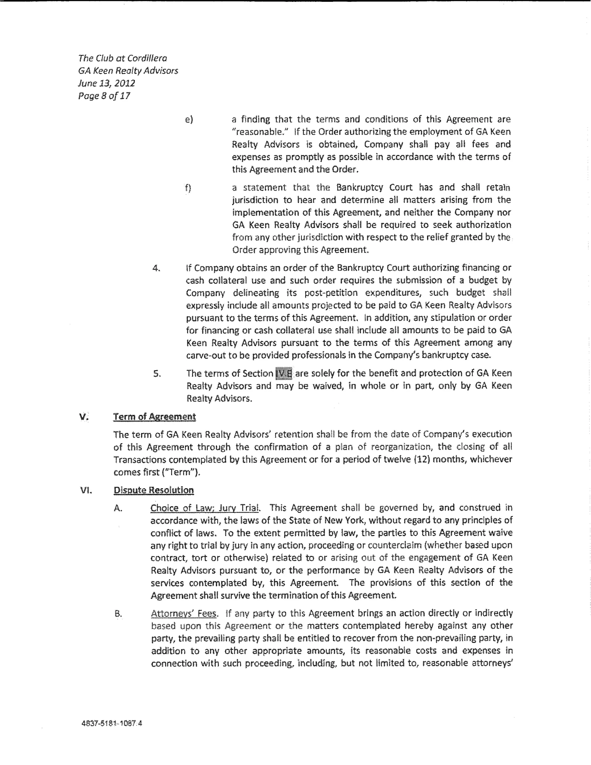 The Club at Cordiffera
GA Keen Realty Advisors
June 13, 2012
PageBo/17

                          e)         a finding that the terms and conditions of this Agreement are
                                     ''reasonable." if the Order authodzlng the employment of GA KeBn
                                     Realty Advisors ls obtained; Company shaH pay a!! fees and
                                     expenses as promptly as possible ln accordance with the terms of
                                     this Agreement and the Order.
                          f}         a statement that the Bankruptcy Court has and shail retain
                                     jurisdiction to hear and determine a!! matters arlsing from the
                                     implementation of this Agreement, and neither the Company nor
                                     GA Keen Realty Advisors shall be required to seek authorization
                                     from any other jurisdiction with respect to the relief granted by the
                                     Order approving this Agreement
                  4.      lf Company obtains an order of the Bankruptcy Court authorizing financing or
                          cash collateral use and such order requires the submission of a budget by
                          Company delineating its post~petition expenditures, such budget shall
                          expressly indude all amounts projected to be paid toGA Keen Realty Advisors
                          pursuant to the terms of this Agreement. !n addition, any stipulation or order
                          for financing or cash collateral use shall lndude all amounts to be paid to GA
                          Keen Realty Advisors pursuant to the terms of this Agreement among any
                          carve-out to be provided professionals in the Company's bankruptcy case.
                  5.      The terms of Section   are solely for the benefit and protection of GA Keen
                          Realty Advisors and may be waived, In whole or in part, only by GA Keen
                          Realty Advisors.

v.      Term of Agreement
        The term of GA Keen Realty Advisors' retention shaH be from the date of Company's execution
        of this Agreement through the confirmation of a plan of reorganization, the dosing of al!
        Transactions contemplated by th!s Agreement or for a period of twelve (12) months, whlchever
        comes first {"Term").
VI.     Dispute Resolution
        A.        Choice of Law; Jury TriaL This Agreement shaH be governed by, and construed ln
                  accordance with, the !aws of the State of New York, without regard to any prlndp!es of
                  confHct of laws, To the extent permitted by law, the parties to this Agreement waive
                  any right to tria! by jury !n any action, proceeding or counterclaim {whether based upon
                  contract, tort or otherwise} related to or arising out of the engagement of GA Keen
                  Rea!ty Advisors pursuant to, or the performance by GA Keen Realty Advisors of the
                  services contemplated by, this Agreement. The provisions of this section of the
                  Agreement shaH survive the termination of this Agreement
        B.        Attorney£ Fee5_. !f any party to thls Agreement brings an action directly or indirectly
                  based upon this Agreement or the matters contemplated hereby against any other
                  party, the prevailing party shaH be entitled to recover from the non·prevaiHng party, In
                  addition to any other appropriate amounts, its reasonable costs and expenses in
                  connection with such proceeding, indudlng, but not limited to, reasonable attorneys'




4837-51811087.4
 