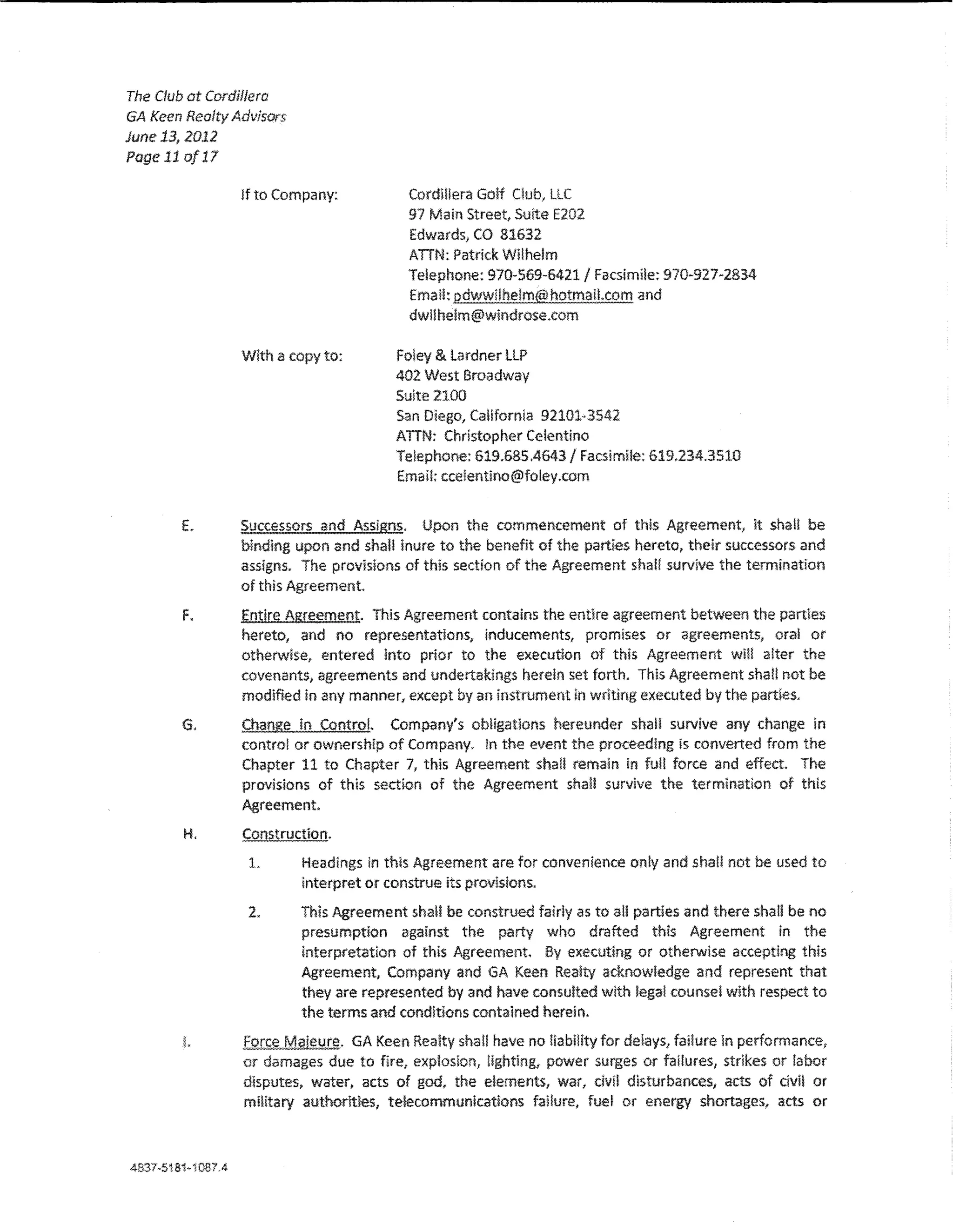 The Club at Cordillera
GA Keen Reolty Advisors
June 13, 2012
Poge 11 of 17

                   Jf to Company:          Cordl!!era Golf Club, LLC
                                           91 Main Street, Suite E202
                                           Edwards, CO 81632
                                           ATIN: Patrick Wilhelm
                                           Telephone: 970-569-6421/ Facsimile: 970~927~2834
                                            Emal!: pdwwilhelm@hotma!Lcom and
                                            dw!lhelm@windrose.com

                   With a copy to:        Foley & Lardner LLP
                                          402 West Broadway
                                          Suite 2100
                                          San Diago, Ca!ifom!a 92101·3542
                                          ATIN; Christopher Ce!entino
                                          Telephone: 619.685.4643/ Facsimile: 619.234.3510
                                          Email: ccelentino@fo!ey.com


        E.         Successors and Assigns. Upon the commencement of this Agreement, lt shaH be
                   binding upon and shall inure to the benefit of the parties hereto, their successors and
                   assigns. The provisions of this section of the Agreement shaH survive the termination
                   of this Agreement
        F.         Entire Agreement. This Agreement contains the entlre agreement between the partles
                   hereto, and no representations, inducements, promises or agreements, ora! or
                   otherwise, entered into prior to the execution of this Agreement wW a!ter the
                   covenants, agreements and undertakings herein set forth. This Agreement shaH not be
                   modified in any manner, except by an instrument !n wdting executed by the parties.

        G.         Change in ControL Company's ob!igatlons hereunder shaH survive any change ln
                   control or ownership of Company. !n the event the proceeding Is converted from the
                   Chapter 11 to Chapter 7, this Agreement sha!l remaln in fuH force and effect. The
                   provisions of this section of the Agreement shall survive the termlnatkm of this
                   Agreement.

        H.         Construction.
                    L       Headings in th!s Agreement are for convenience on!y and shaH not be used to
                            interpret or construe its provisions.

                    2.     This Agreement shall be construed fairly as to aU parties and there shall be no
                           presumption against the party who drafted this Agreement in the
                           interpretation of this Agreement. By executing or otherwise accepting this
                           Agreement, Company and GA Keen Realty acknowledge and represent that
                           they are represented by and have consulted with !ega! counsel with respect to
                           the terms and conditions contained herein.
        L          Force Majeure. GA Keen Realty shat! have no HabiHty for de!ays, failure ln performance,
                   or damages due to fire, explosion, Hghting, power surges or faHures, strikes or labor
                   disputes, water, acts of god, the elements, war, civil disturbances, acts of dvl! or
                   mi!itary authorltles, telecommunications failure, fue! or energy shortages, acts or



4B37-51f!i-i087A
 