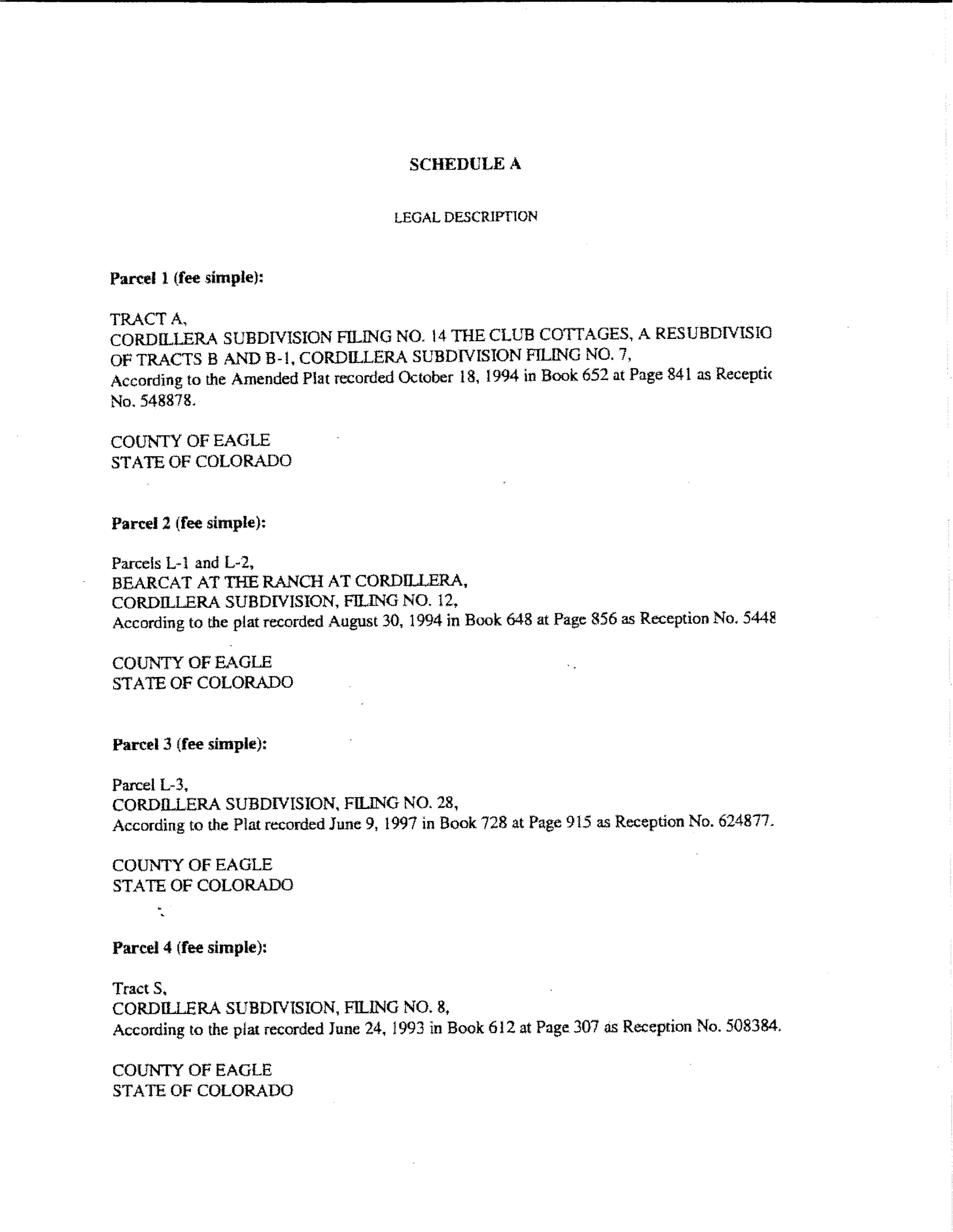 SCHEDULE A


                                        LEGAL DESCRIPTlON


Parcel 1 (fee simple):

TRACT A,
CORDILLERA SUBDIVISION FILING NO. 14 THE CLUB COTTAGES, A RES UBDfVISIO
OF TRACTS B AND B-l, CORDILLERA SUBDIVISION FILING NO. 7,
According to the Amended Plat recorded October 18, 1994 in Book 652 at Page 841 as Recepti<
No. 548878.

COUNTY OF EAGLE
STATE OF COLORADO


Pan:el 2 (fee simple):

Parcels L-1 and L-2.
BEARCAT AT THE RANCH AT CORDILLERA.
CORDILLERA SUBDIVISION, FILING NO. 12.
According to the plat recorded August 30, 1994 in Book 648 at Page 856 as Reception No. 5448

COUNTY OF EAGLE
STATE OF COLORADO


Parcel 3 (fee simple):

Parcel L-3,
CORDILLERA SUBDIVISION. FILING NO. 28,
According to the Plat recorded June 9, 1997 in Book 728 at Page 915 as Reception No. 624877.

COUNTY OF EAGLE
STATE OF COLORADO


Parcel4 (fee simple):

Tracts.
CORDILLERA SUBDIVISION, FILING NO. 8.
According to the plat recorded June 24, 1993 in Book 6 I 2 at Page 307 as Reception No. 508384.

COUNTY OF EAGLE
STATE OF COLORADO
 