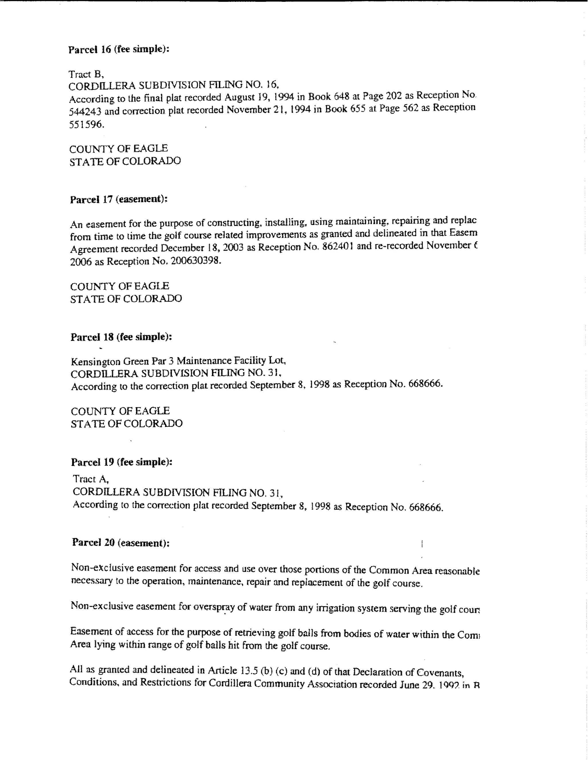 Parcel 16 (fee simple):

Tract B,
CORDlLLERA SUBDIVISION FILING NO. l6.                                                 .   •
According to the final plat recorded August 19, 1994 in B.ook 648 at Page 202 aReceptwn ~o
544243 and correction plat recorded November 21, 1994 m Book 655 at Page 56"" as Reception
551596.

COUNTY OF EAGLE
STATE OF COLORADO


Parce117 (easement):

An easement for the purpose of constructing, installing. using maintaining: repairi~g and replac
from time to time the golf course related improvements as granted and delmeated m that Easem
Agreement recorded Dect:mber 18.2003 as Reception No. 862401 and re~recorded November t
2006 as Reception No. 200630398.

COUl'i'TY OF EAGLE
STATE OF COLORADO


Parcel 18 (fee simple):

Kensington Green Par 3 Maintenance Facility Lot,
CORDILLERA SUBDIVISION FlLlNG NO. 31.
According to the correction plat recorded September 8, 1998 as Reception No. 668666.

COUNTY OF EAGLE
STATE OF COLORADO


Parcel 19 {fee simple):
Tract A,
CORDILLERA SUBDlVlSION FILING NO. 31,
According to the correction plat recorded September 8. 1998 as Reception No. 668666.


Pan:ef 20 (easement):

Non~exclusive easement for access and use over those portions of the Common Area reasonable
necessary to the operation, maintenance, repair nnd replacement of the golf course.

Non-exclusive easement for overspf!iy of water from any irrigation system serving the go!J coun

Easement of access for the purpose of retrieving golf balls from bodies of water w1thin the Com!
Area lying within range of golf balls hit from the golf course.

AHa.<; granted and delineated in Article 13.5 (b) (c) and (d) of that Declaration of Covenants,
Conditions. and Restrictions for Cordillera Community Association ff1:orded June 29. 1()Q?. in R
 