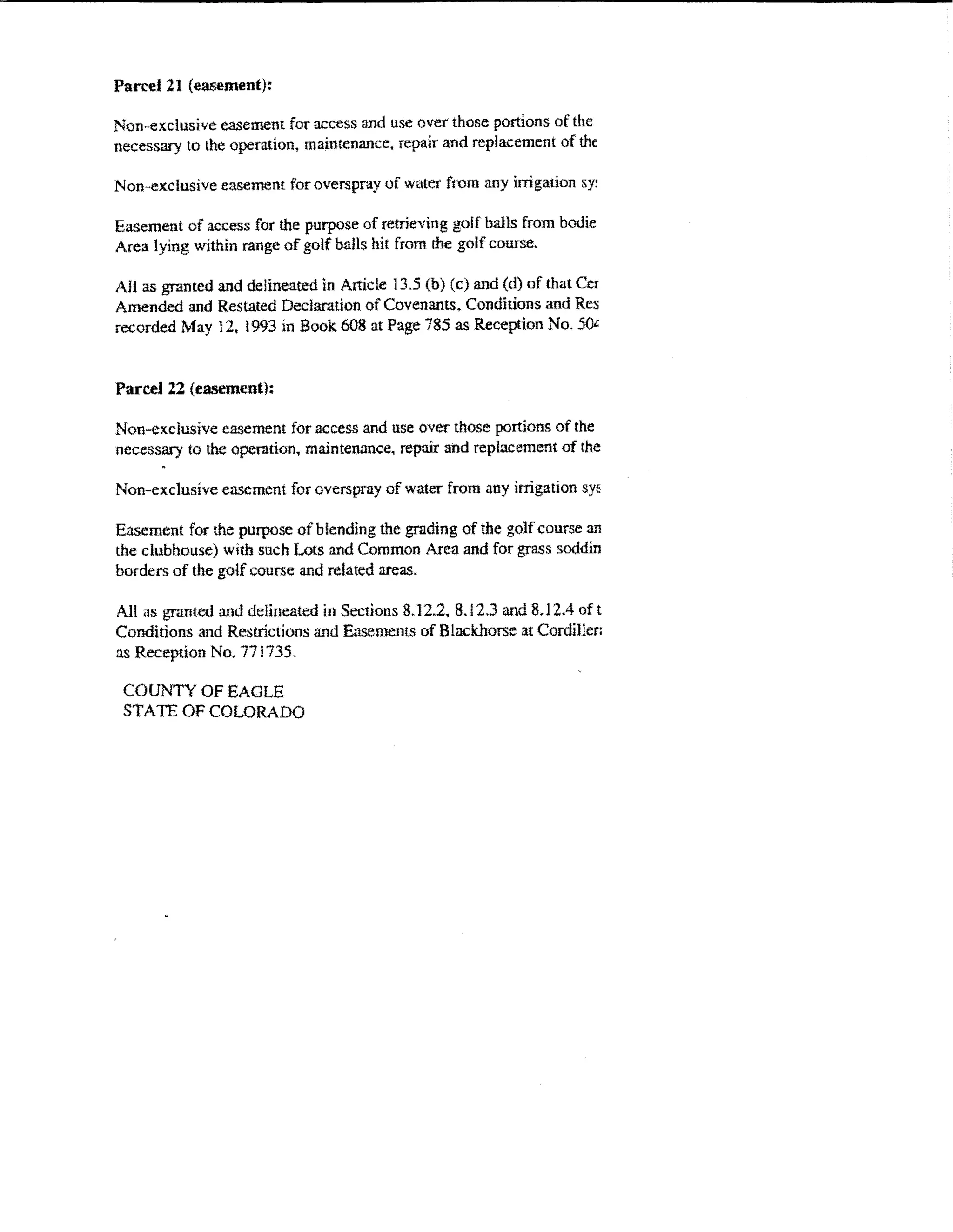 Parcel21 {easement):

Non-exclusive easement for access and use over those portions of the
necessary to the operation, maintenance. repair and replacement of the

Non-exclusive easement for overspray of water from any irrigaiion sy!

Easement of access for the purpose of retrieving golf balls from bot.lie
Area lying within range of golf balls hit from the golf course.

AH as granted and delineated in Atticle 13.5 (b) (c) and (d) of that Cer
Amended and Restated Declaration of Covenants. Conditions and Res
recorded May 12, 1993 in Book 608 at Page 785 as Reception No. 5()£;


Parcel22 (easement}:

Non-exclusive easement for access and use over those portions of the
necessary to the operation, maintenance, repair and replacement of the

Non-exclusive easement for overspray of water from any irrigation sy::

Easement for the purpose of blending the grading of the golf t::ourse an
the clubhouse) with such Lots and Common Area and for grass soddin
borders of the golf course and related areas.

All as granted and delineated in Sections 8.12.2, 8.12.3 and 8.1 2.4 of t
Conditions and Restrictions and Easements of Blackhorse at CordiJ!er:
as Reception No. 771735.

 COUNTY OF EAGLE
 STATE OF COLORADO
 