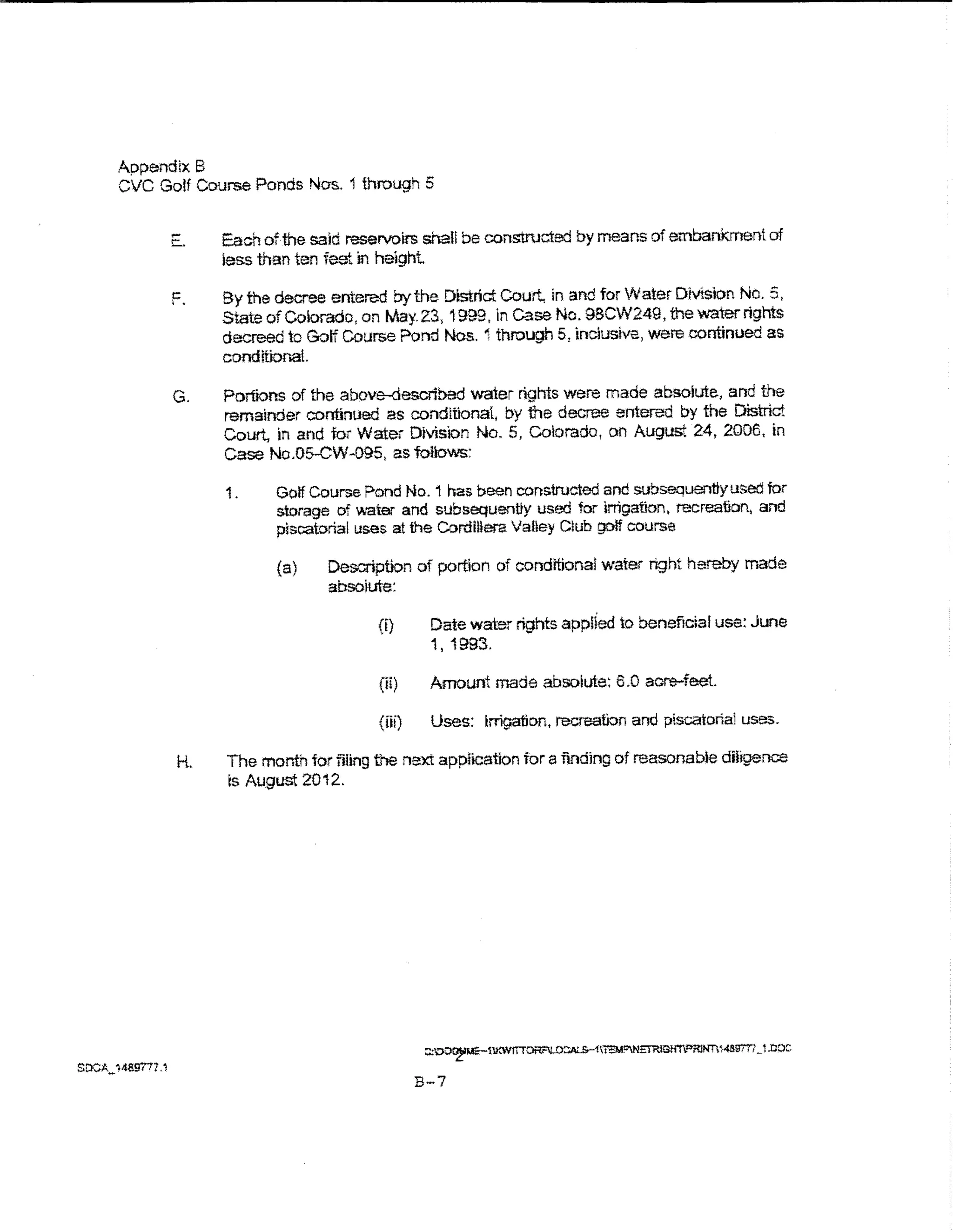 Appendtx B
CVC Golf Course Ponds Nos. 1 through 5


      E.    Each ofthe said reservoirs shall be c:omrtructed by means of embankment of
            less than ten fest in height

      F.    By the decree entered by the Dtstrict Court in and for Water Division No.5,
            State of Colorado, on May. 23, 1999, in case No. 98CW249, the !ll'ater rights
            decreed to Golf Course Pond Nos. 1 through 5, inclusive, were continued as
            conditior.aL

      G.    Portions of the above-described water rights were made absolute, and the
            remainder continued as conditional, by 1he decree entered by the District
            Court, in and for Water Division No.5, Colorado, on August 24, 2006, in
            Case No.Os-GW-095, as follows:

            1.     Golf Course Pond No. i has been constructed and subsequently used for
                    storage of ~ater and subsequently used for irrigation, recreation, and
                    piscatorial uses at the Cordillera Valley Club golf course

                    (a)    Description of portion of conditional water right hereby made
                           absoiute:

                                  (i)      Date water rights applied to beneficial use: June
                                           1' 1993.

                                  (ii)     Amount made absolute: 6.0 acre-feet.

                                  (iii)    Uses: Irrigation, recreation and piscatorial uses.

       H.    The month for filing the next application for a finding of reasonable diligence
             Is August 20 12.




                                          B-7
 