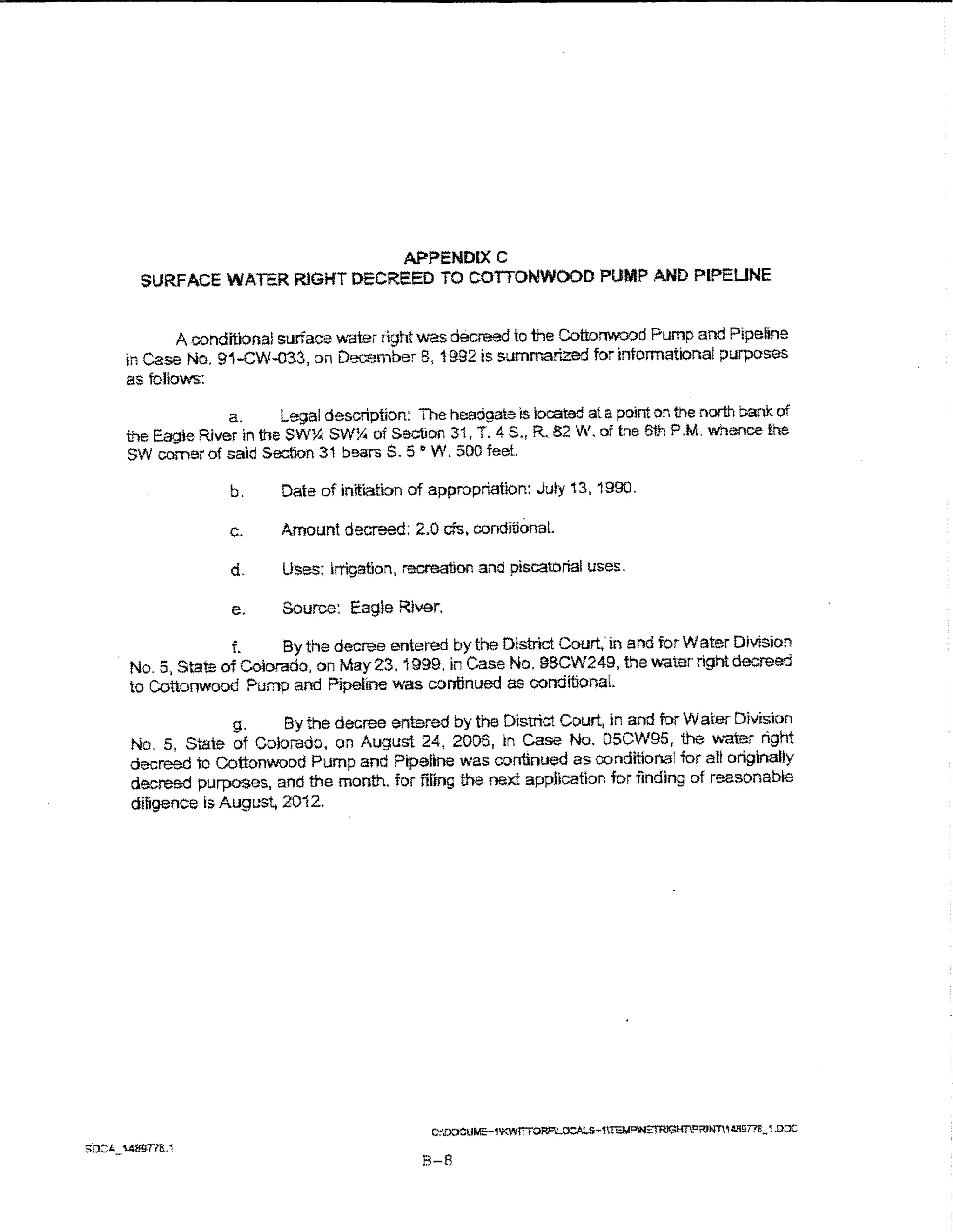 APPENDIXC
  SURFACE WATER RIGHT DECREED TO COITONWOOD PUMP AND Pl?EUNE


        A conditional surface water right was decreed to the Cottonwood Pump and Pipeline
In Case No. 91-CW-033, on December 8, 1992 is summarized for informational purposes
as follows:

               a.      Legal description: The headgate is k>cated at a point on the north bank of
t"le Eagte River in the SW~ SW!4 of Section 31, T. 4 S., R. 82 W. of the 6th P.M. 1'hence the
SW comer of said Section 31 bearsS. 5.., W. 500 feet

               b.     Date of initiation of appropriation: July 13, 1990.

               c.     Amount decreed: 2.0 cfs. conditional.

               d.     Uses: Irrigation, recreation and piscatorial uses:.

               e.     Source: Eag}e River.

             f.     By the decree entered by the District Court,' in and for Water Division
No.5, State of Colorado, on May23, 1999, in Case No. 9BCW249, the water rightdec:reed
to Cottonwood Pump and Pipeline was continued as conditionaL

             g.    By the decree entered by the District Court, in and for Water DMslon
No. 5, State of Colorado, on August 24, 2006, In case No. 05CW95, the water right
decreed to Cottonwood Pump and Pipeline was continued as conditlona1 for all originally
decreed purposes, and the month. for filing the next application for finding of reasonabte
diligence is Augustj 20i 2.




                                           B-8
 