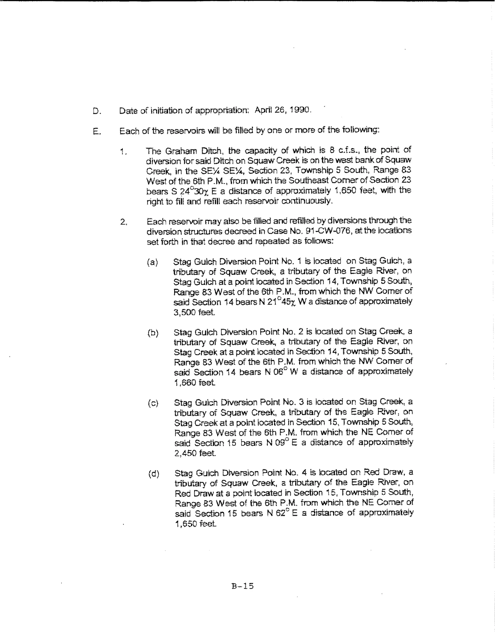 D.   Date ofkdtiation of appropriation: Aprtl26, 1990.

E.   Each of the reservoirs will be fiUed by one or more of the following:

     ·~
      ;   .   The Graham Ditch, the capacity of which is 8 c.f.s., the point of
              diversion for said Ditch on Squaw Creek is on the west bank of Squaw
              Creek, in the SEY4 SE:4, Section 23, Township 5 South, Range 83
              West of the 6th P.M., from which the Southeast Comer of Section 23
              bears S 24~x E a distance of approximateiy 1,650 feet, with the
              right to fiU and reiil! each reservoir cominuousiy.

     2,       Each reservoir may also be filled and refined by diversions through t~e
              diversion structures decreed in Case No. 91..CW..076, at the locations
              set fof.h in that decree and repeated as foUows:

              (a)    Stag Gulch Diversion Point No. 1 is located on Stag Gulch, a
                     tributary of Squaw Creek. a tributary of the Eagle River, on
                     Stag Gulch at a point located in Section 14, Township 5 South,
                     Range 83 West of the 6th P.M., from which the NW Comer of
                     said Section 14 bears N 21°45x, W a distance of approximately
                     3,500teet
              {b)    Stag Gulch Diversion Point No.2 is located on Stag Creek, a
                     tributary of Squaw Creek., a tribtr.81)1 of the Eagie River, on
                     Stag Creek at a pornt iocated In Section 14, Township 5 South,
                     Range 83 West of the 6th P.M. from which the NW Comer of
                     said Section 14 bears N 06° W a distance of approximately
                     1,660 feet

              (c)    Stag Gulch Diversion Point No. 3 is located on Stag Creek, a
                     tributary of Squaw Creek, a tributary of the Eag~e River, on
                     Stag Creek at a point located in Section 15, Township 5 South,
                     Range 83 West of the 6th P.M. from which the NE Comer of
                     said Section 15 bears N 09° E a dista nee of approximately
                     2,450 feet

              (d)    Stag Gulch Diversion Point No. 4 ts located on Red Draw, a
                     t'iblt'..ary of Squaw Creek, a triblf..ary of the Eagle River, on
                     Red Draw at a point located in Section 15, Township 5 South,
                     Range 83 West of the 6th P.M. from which the NE Comer of
                     said Section 15 bears N 62° E a distance of approximately
                     1 ,650 feet




                                     B-15
 