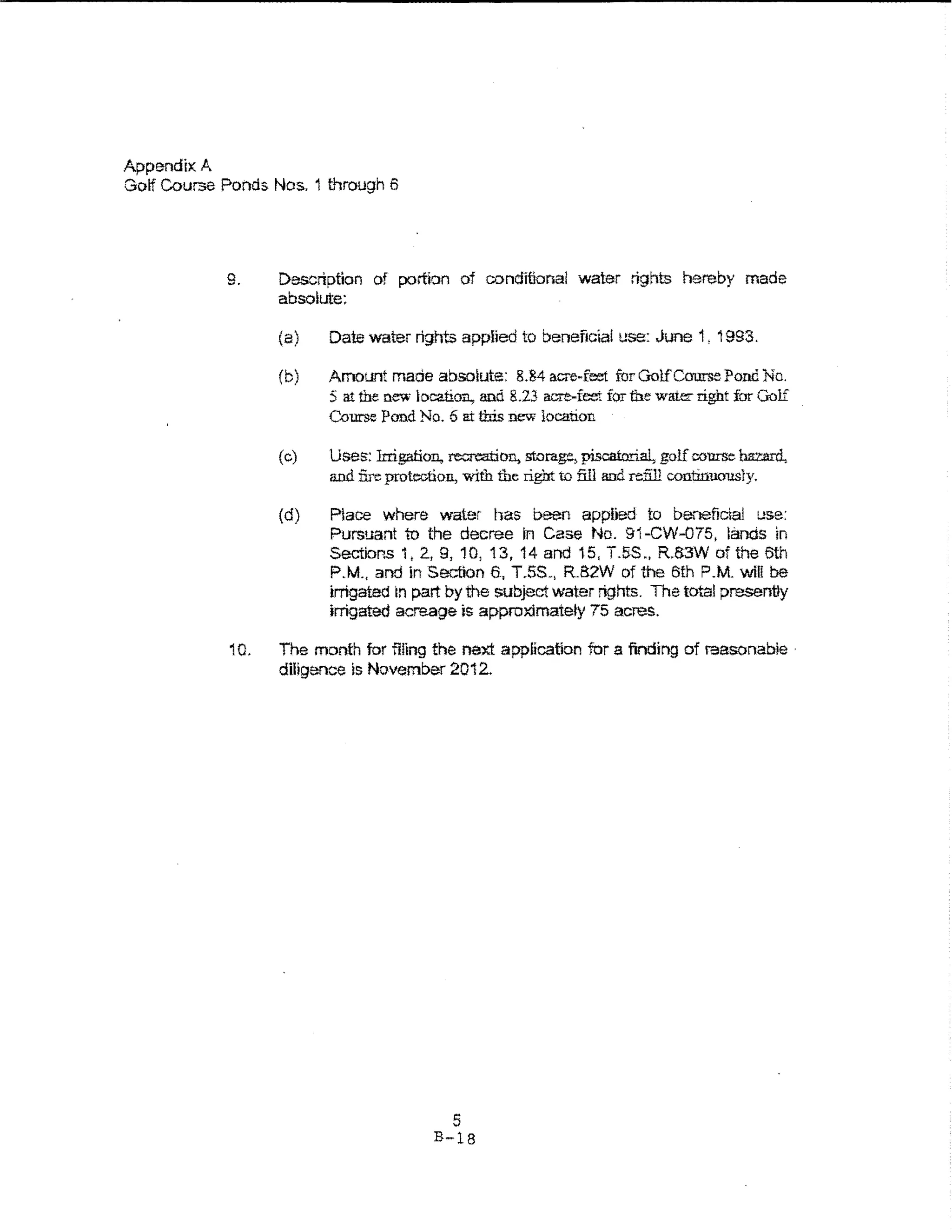 Appendix A
Golf Course Ponds Nos. 1 tl-srough 6




             9.     Description of portion of conditional water rights hereby made
                    absolute:

                    (a)   Date water rights appiied to beneficia! use: June 1, 1993.

                    (b)   Amount made absolute: 8.84 acre-feet for Gol.fCourse Pond No.
                          5 at the new location., and 8.23 acre-feet for fue wat.tt right for Golf
                          Course Pond No. 6 at tlris new location

                    (c)   Uses: lrrigation, recre:arion, storage, piscatorial, golf course hazard,
                          and fire protection, with the right to fill and refill continUO'USiy.

                    (d)   Place where water has been applied to be.'lefictai use:
                          Pursuant to the decree in Case No. 91-CW--075, lands in
                          Sections 1, 2., 9, 10, 13,14 and 15, T.5S., R.83W of the 6th
                          P.M., and in Section 6-, T.SS-. RB2W of the 6th P.M. will be
                          irrigated In part by the subject water rights. The total presently
                          irrigated acreage is approximately 75 acres.

             10.    The month for filing the next application fur a finding of reasonable ·
                    diligence is November 2012.




                                             5
                                          B-18
 