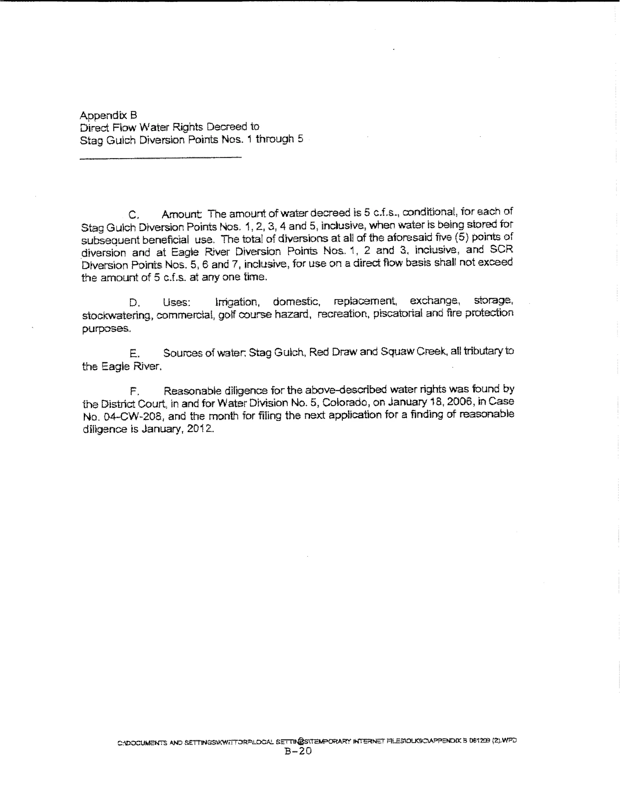 Appendix B
Direct Fbw Water Rights Decreed to
Stag Gulch Diversion Points Nos. 1 through 5




          C.    Amount The amount of water decreed is 5 c.f.s., condttlona!, for each of
Stag Guich Diversion Points Nos. 1, 2., 3, 4 and 5, inclusive, when Vtt'ater is being stored for
subsequent beneficial use. The total of diversions at all of the aforesaid five (5) points of
.diversion and at EagJe River Diversion Points Nos. 1 , 2 and 3, inclusive, and SCR
Drverslon Points Nos. 5, 6 and 7, inclusive, tor use on a direct flow basis shaU not exceed
the amount of 5 c.f.s. at any one time.

         D.     Uses:     irrigation, domestic, repiacement, exchange, storage,
stockwatering, commercia!, golf course hazard, recreation, piscatorial and fire protection
purposes.

         E.      Sources of water. Stag Gulch, Red Draw and Squaw Creek., all tributary to
the Eagle River.

           F.     Reasonabie diligence for the above-described water rights was found oy
the District Court, In and tor Water Division No.5, Colorado, on January 18,2006, In Case
No. 04-CW-208, and the month for filing the next appUcation for a finding of reasonable
diligence is January, 2012..




        C:OO:::UM2W"S AND SE:TT'lN~iTT:JR!"LOCA!.. S~TEM;>~ ~M:'T i"'LESOl.K!ICV.P?ENtlOC !5 OtWZOll 'l)WP::J
                                                   B-20
 