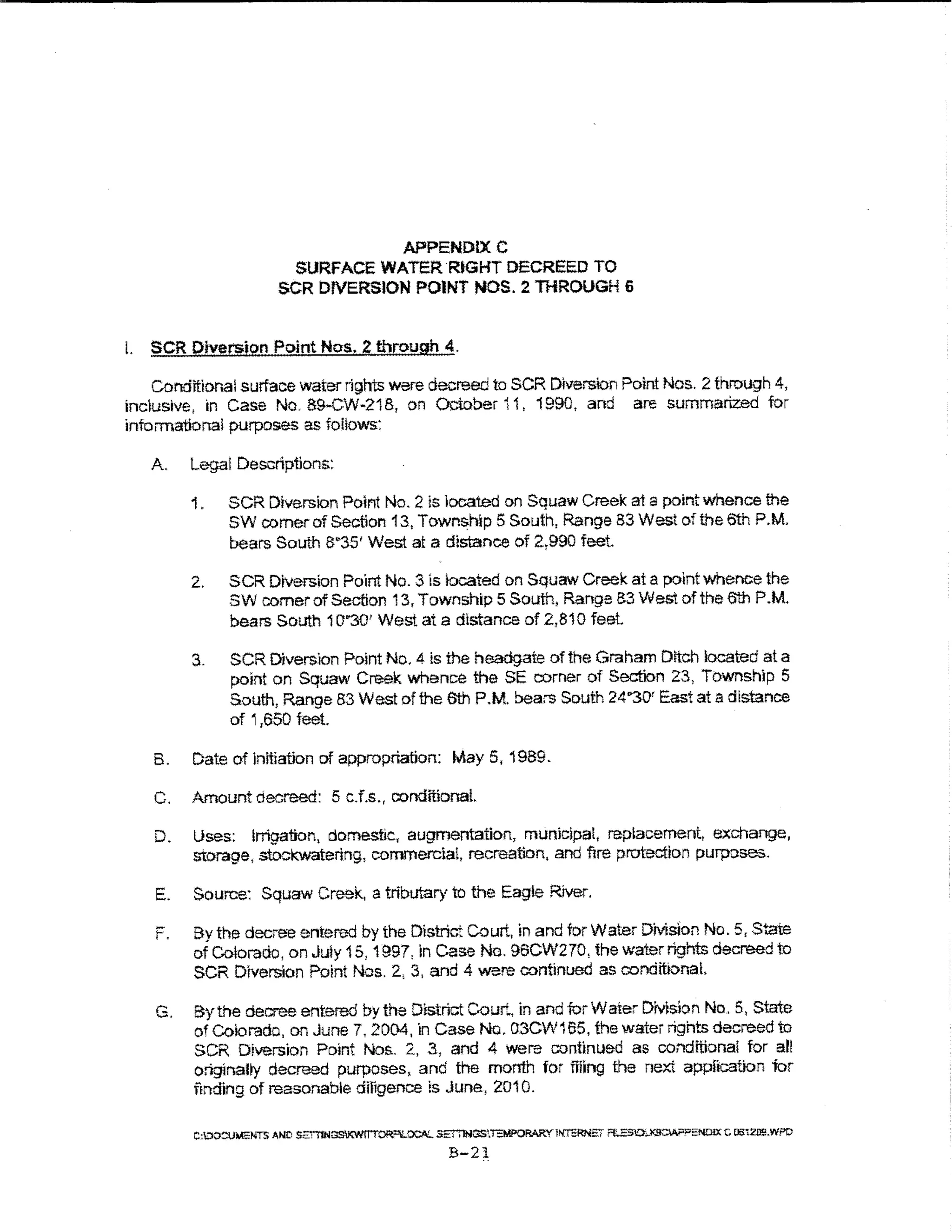 APPENDIX C
                         SURFACE WATER RtGHT DECREED TO
                        SCR DfVERSlON POINT NOS. 2 THROUGH 6


L SCR Diversion Point Nos. 2 through 4.

    Conditional surface water rights were decreed to SCR Diversion Point Nos. 2 through 4,
inclusive, in Case No. 89-CW-218, on October i 1, 1990, and are summarized tor
informational purposes as follows:

   A.    Legal Descriptions:

         1.    SCR Diversion Point No. 2 is located on Squaw Creek at a point whence the
               SW comer of Section 13, Town~hlp 5 South, Range 83 West of the 6th P.M.
               bears South 8"35' We& at a distance of 2,990 feet.

         2.    SCR Diversion Point No.3 ls tocated on Squaw Creek at a point whence the
               SW comer of Section 13, Township 5 South, Range 83 We& of the 6th P.M.
               bears South 10"301 West at a distance of 2,810 feel

         3.    SCR Diversion Point No.4 is the headgate of the Graham Dttch located at a
               point on Squaw C~k whence the SE comer of Section 23, Township 5
               South, Range 83 West of the 6th P.M. bears South 24"301 East at a distance
               of 1,650 feet.

   B.    Date of initiation of appropriation: May 5, 1989.

    C.   Amount decreed: 5 c.f.s., conditionaL

    D.   Uses: Irrigation, domestic, augmentation, municipal, replacement, exchange,
         storage, stockwatertng, commercial, recreation, and f1re protectton purposes.

    E.   Source: Squaw Creek, a tributary to the Eagle River.

    r.   By the decree entered by the District Court, in and for Water Division No. 5, State
         of Cororado, on Juty 15, 1~97, in Case No. 96CW270, the water rights decreed to
         SCR Drversion Point Nos. 2, 3, and 4 were continued as conditionaL

    G.   By the decree entered by the District Court, in and for Water Division No . 5, State
         of Colorado, on June 7, 2004, in Case No. 03CW165, thewatenightsdecreedto
         SCR Diversion Point Nos. 2, 3, and 4 were continued as condmona! for all
         onginaUy decreed purposes, and the month for filing the next application tor
         fEnding of reasonable difigence is June, 2010.

         C:OO:::!UMENTS AND S2!"1'1NGSIKW~'"'IL~ 3ET't1NGS'.I:M"'ORARY INTERNE~ ft..ESO..K9CV.??ENOIX C OS:tZO!!.WPO

                                                       B-21
 