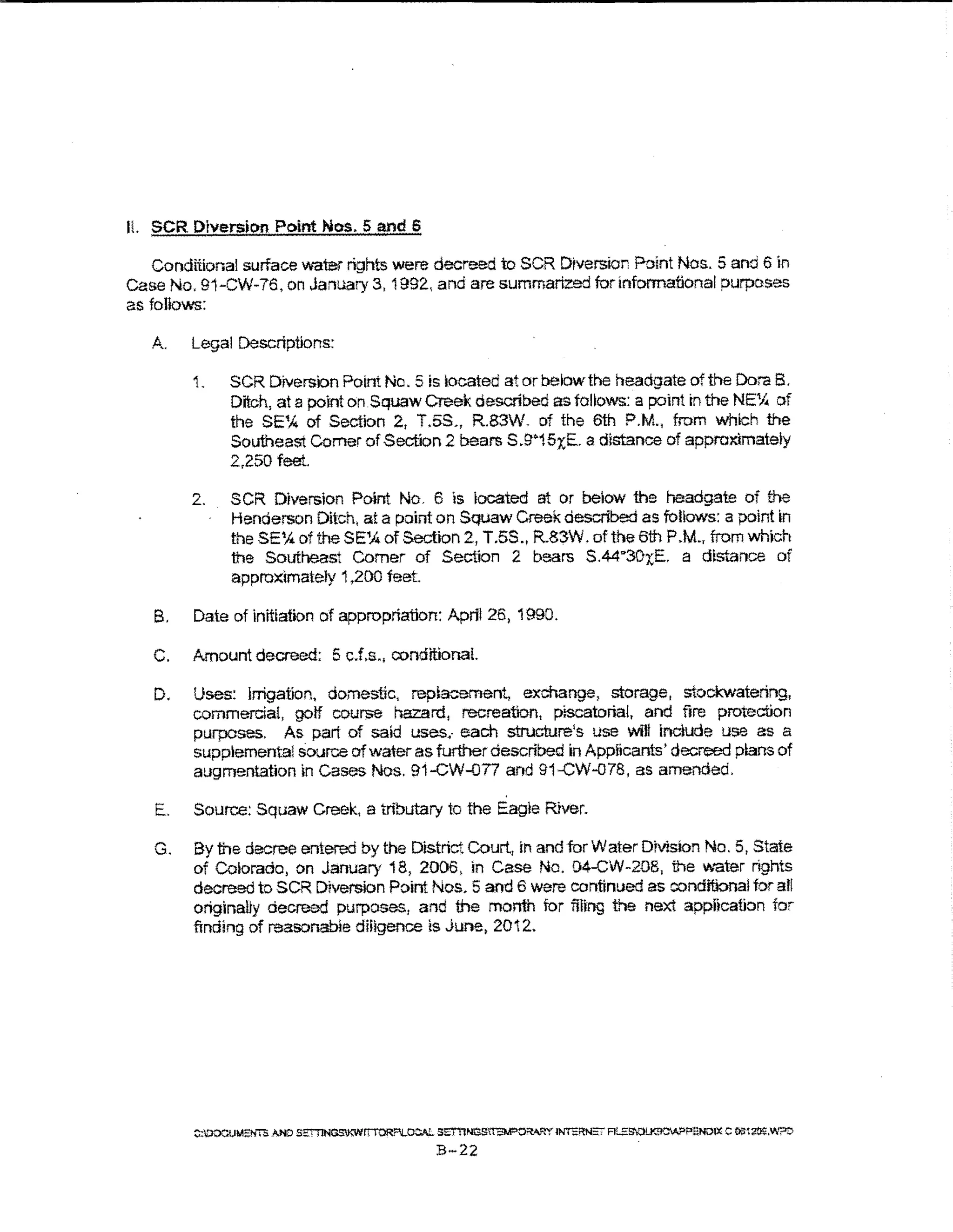 H. SCR Diversic>n Point Nos. 5 and S

   Conditional surface water rights were decreed to SCR Diversion Point Nos.. 5 and 6 in
case No. 91-CW-76, on January 3, 1992., and are summarized for informational purposes
as follows:
   A.   Legal Descriptions:

        1.     SCR DiVersion Point No. 5 is kocated at or below the headgate of the Dora B.
               Ditch, at a point on. Squaw Creek described as tallows: a point in the NE~ of
               the SE% of Section 2, T.5S., R.83W. of the 6th P.M., from which the
               Southeast Comer of Section 2 bears S .S""15x;E. a distance of approx:imatety
               2,250 feet.

        2.     SCR Diversion Point No. 6 is located at or below the headgate of the
               Henderson Ditch, at a point on Squaw Creek described as follows: a point in
               theSE% oftheSE~ofSection 2, T.5S., R.83W. of the 6th P.M., fromwh)ch
               the Southeast Comer of Section 2 bears S.44"30x;E. a dtS"~nce of
               approximately 1,200 teet

   B.   Date of initiation of appropriation: April 26, 1990.

   C.   Amount decreed: 5 cJ.s., conditional.

   D.   Uses: Irrigation, domestic, replacement, exchange, storage, stockwatering,
        commercial, gotf course hazard, recreation, piscatorial, and fire protection
        purposes. As part of said uses.- each structure's use will include use as a
        supplemental source of water as further described in Applicants' decreed pans of
        augmentation in Cases Nos. 91-CW-077 and 91-CW-078, as amended.

   E.    Source: Squaw Creek, a tributary to the Eagre River.

   G.   By the decree entered by the District Court, in and for Water Division No. 5, State
        of Colorado, on January 18, 2006, in Case No. 04-CW-208, the V~.-ater rights
        decreed to SCR Diversion Point Nos. 5 and 6 were continued as conditional for all
        originally decreed purposes, and the month for filing the next appitcation tor
        finding of reasonable diligence is June, 2012.




        ::::CIOCUMS!iT<i AND SE:TTINGSKWrrTORFI!..CC"-L 5ET11NOS"fEM"o;:w:IY lNTEl'tNS' Ff...SSOiJ'JICW>PENDlX C 0St~.W:::>::>
                                                         B-22
 