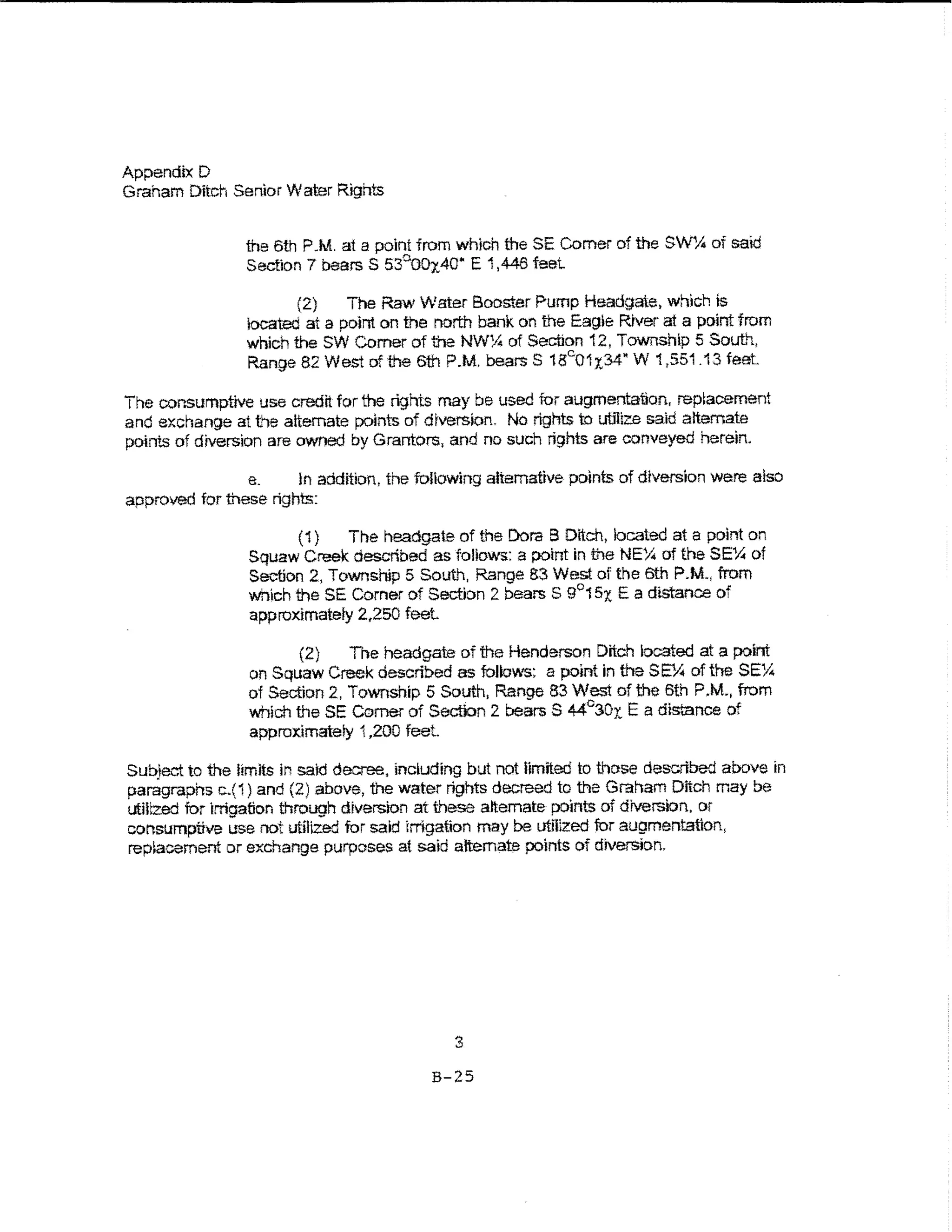 Appendix D
Graham Ditch Senior Water Rights


                the 6th P.M. at a point from which the SE Comer of the SWY,. of said
                Section 7 bearsS 53°0Dx.40 .. E 1,446 feet.

                       (2)    The Raw Water Booster Pump Headgate, which is
                located at a point on the north bank on the Eagie R1ver at a point from
                which the SW Comer of the NW:.4 of Section 12, Township 5 Souti-t,
                Range 82 West of the 6th P.M. bears S 18c01 x34" W 1 ,551 .13 feet.

The cor.sumptive use credit for the rights may be used for augmentation, rep~acement
and exchange at t"le alternate points of diversion. No rights to utilize said alternate
points of diversion are owned by Grantors, and no such rights are conveyed herein.

                e.     tn addition, the following alternative points of diversion were also
approved for these rights:

                        (1)   The headgate of the Dora B Ditch, located at a point on
                 Squaw Creek described as follows: a point in the NEX of theSE~ of
                 Section 2, Township 5 South, Range B3 Wef:'A of the 6th P.M., from
                 which the SE Corner of Section 2 baars S 9°15x E a distance of
                 approximately 2.,250 feel

                        (2)    The headgate of the Henderson Ditch located at a point
                 on Squaw Creek described as follows: a point in the SE'A of the SE:.4
                 of Section 2, Township 5 South, Range 83 West of the 6th P.M., from
                 which the SE Comer of Section 2 bears S 44°30x E a distance of
                 approximately 't ,200 feet.

Sub.ect to the limits in said decree, including but not limited to those described above in
paragraphs c.(1) and (2) above, the water rights decreed to the Graham Ditch may be
utiltzed for irrigation through diversion at these alternate points of dtverslon, or
consumptive use not utilized for said Irrigation may be utiilzed fur augmentation,
replacement or exchange purposes at said alternate points of diversion.




                                             3
                                          B-25
 