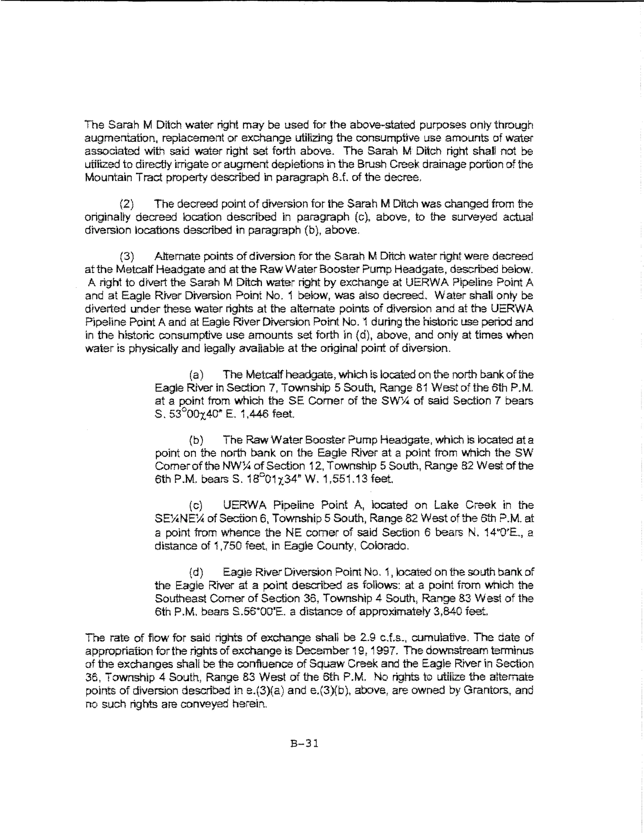 The Sarah M Ditch water right may be used for the above-stated purposes only through
augmentation, replacement or exchange utilizing the consumptive use amounts of water
associated with saki water right set forth above. The Sarah M Ditch right shall not be
utmz.ed to directly irrigate or augment depletions in the Brush Creek drainage portion of the
Mountain Tract property described in paragraph 8J. of the decree.

       {2)    The decreed point of diversion for the Sarah M Dnch was changed from the
originally decreed location described in paragraph (c), above, to the surveyed actual
diversion ~ocafions described in paragraph (b}, above.

        (3)    Alternate points of diversion for the Sarah M Ditch water right were decreed
at the Metcatf Headgate and at the Raw Water Booster Pump Headgate, described below.
 A righ1 to divert the Sarah M Ditch water right by exchange at UERWA Pi~iine Point A
and at Eagle River Diversion Point No. 1 below, was atso decreed. Water shall onty be
diverted under these water rights at the alternate points of diversion and at the UERWA
Pipeline Point A and at Eagle River Dtversbn Point No. 1 during the historic use perbd and
in the historic oonsumptive use amounts set forth In (d), above, and oniy at times when
water is physically and iegalty available at the original point of diversion.

                     (a)    The Metcalf headgate, which is located on the north bank of the
              Eagle River in Section 7, Town ship 5 South, Range 81 West of the O'th P.M.
              at a point from which the SE Comer of the SW'-.I.t of said Section 7 bears
              S. 53°00t.40~ E. 1,446 feet.

                     (b)   The Raw Water Booster Pump Headgate, which is located at a
              point on the north bank on the Eagle River at a point from which the SW
              Comer of the NW~ of Section 12, Township 5 South, Range 82 West of the
              6th P.M. bears S. 18°01 x34., W. 1,551.13 feet.

                     (c)     UERWA Pipeline ?oint A, located on Lake Creek in the
              SEYtNE;;.t of Section 6, TownshipS South, Range 82 West of the 6th P.M. at
              a point from Y~thence the NE comer of said Section 6 bears N. 14"0'E., a
              distance of 1,750 feet, in Eagle County, Coiorado.

                    {d)    Eag~e River Diversion Point No. 1, bcated on the south bank of
              the Eagle River at a point described as follows: at a point from which the
              Southeast Comer of Section 36, Township 4 South, Range 83 West of the
              6th P.M. bears s.ss·oo·E. a distance of approximatery 3,840 feet.

The rate of ftow for said rights of exchange shall be 2.9 cJ.s., cumulative. The date of
appropriation for the rights of exchange ts December 19, 1997. The downstream terminus
of the exchanges shaH be 1he confiuence of Squaw Creek and the Eagie Rrver in Section
36, Township 4 South, Range 83 West of the 6th P.M. No nghts to utmze the alternate
points of diversion described in e.(3)(a) and e.(3)(b), aoove, are owned by Grantors, and
no such rights are conveyed hereir..

                                          B-31
 