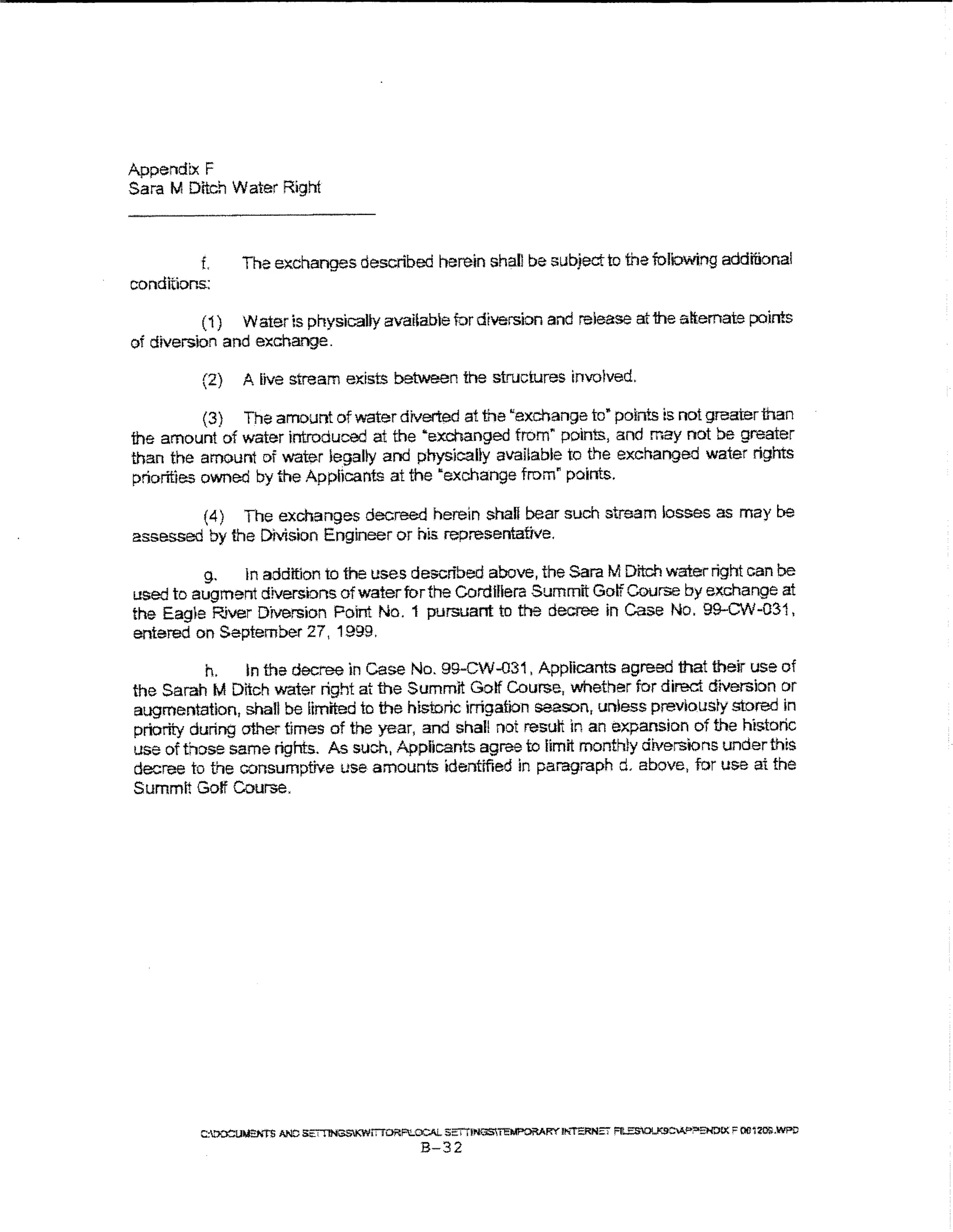 Appendtx F
Sara M Ditch Water Right



          L       The exchanges described herein shall be subject to the foliowing additional
conditions:

          ( 1) Water is physicaUy avaUabe for diversion and release at 1he attemate poims
of diversion and exchange.

         (2)      A live stream ex.ists between the structures invoived.

           (3) The amount of water diverted at the ~exchange to" point.s is not greater man
the amount of water introduced at the "exchanged from~ points, and may not be greater
than the amount of water tegally and physically avaHable to the exchanged water rights
priorities owned by the Applicants at the "exchange from" points.

          ( 4)    The exchanges decreed herein shall bear such stream losses as may be
assessed by the Division Engineer or his representative.

         g,   In addition to the uses described above, the Sara M Ditch water right can be
used to augment diversions ofwaterforthe Gordifiera Summit Golf Course by exchange at
the Eagle River Diversion Point No. 1 pursuant to the decree in Case No. 99-CW-031,
entered on September 27, 1999.

           h.    in the decree in           case
                                       No. 99-CW-031, Applicants agreed that their use of
the Sarah M Ditch water right at the Summit Golf Course, whether for direct diversion or
augmentation, shall be limited to the historic irrigation season, unless prevlousry stored in
priority during other times of the year, and shal! not result in an expansion of the historic
use of those same rights. As such, Appiicants agree to limit monthly diversions undert~is
decree to ti-)e consumptive use amounts identffied in paragraph d. above, for use at the
Summlt Goff Course.




         C:tlX;Uu;:;.'t"$ IJilC Sm"INGSKWlTTORF...OCAL SET'T!N13SI'i"EMF'ORARY" lt«T""~S Ftl.J$O!..K.9CVJ'>;=oEI-f.)IX >' OIJ1roGJNPP
                                                        B-32
 