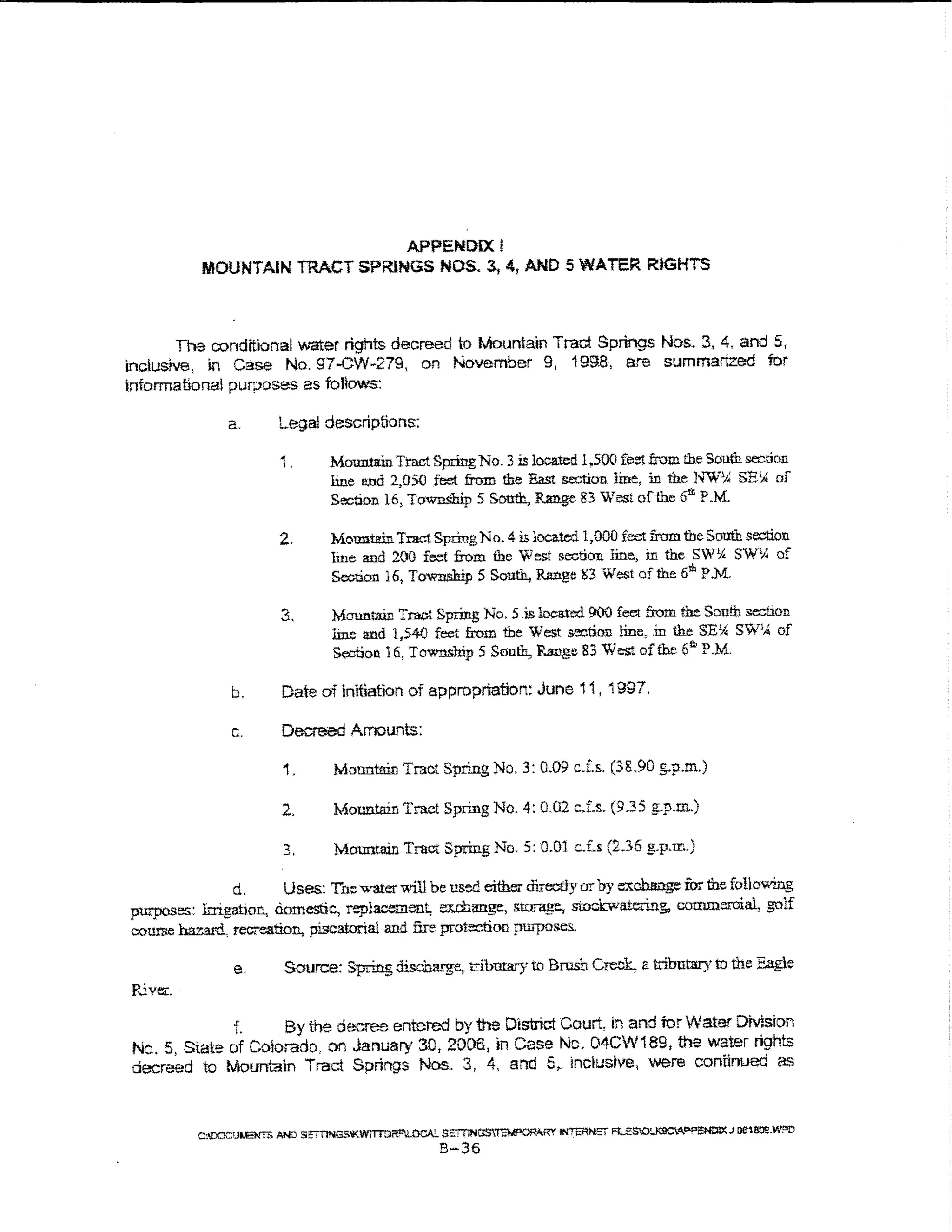 APPENDDC I
           MOUNTAIN TRACT SPRJNGS NOS. 3., 4, AND 5 WATER RIGHTS



       The conditional water rights decreed to Mountain Tract Springs Nos. 3, 4, and 5,
inclusive, ~n Case No. 97-CW-279, on November 9, 199.8, are summarized for
informational purposes as folio~'S:

               a.        Legal descriptions:

                          i .      Mmmtain Tract Spring No. 3 is located 1,500 feet from the South section
                                   line and 2,050 feet from the East section line, in the h"'W"'l.: SE~ of
                                   Se::tion 16, Townsh.i:p 5 South, Range 83 West of the 6rr. P.M.

                         2.         Mountain Tract Spring No. 4 is located l ,000 feet from the South sootion
                                    line and 2.00 feet from the West section line, in the SWik SW'A of
                                    Section 16, Township 5 South, Range 83 West of the 6u, P.M.

                          3.        Mountain T:ract Spring No.5 .is locatoo 1)00 feet from fue Sou!h section
                                    line and 1,54{) feet from the West section line, .in the SE Y.; SW% of
                                    Section 16, Township 5 South, Range 83 West of the 6"' P.M.

                b.        Date of initiation of approprtatiort: June 11, 1997.

                c.        Decreed Amounts:

                          1.        Mountain Tract Spring No. 3: 0.09 cJ.s. (38.90 g.p.m.)

                          2.        Mountain Tract Spring No. 4: 0.02 c.Ls. (9.35 g:.p.m.)

                          3.        Mountain Tract Spring No.5: 0.01 c.f.s (2.36 g.p.m.)

               d.       Uses: T'h>:: water will be used either directly or by exchange fur the foUov.ting
purposes: Irrigation., domestic, replac..."men~ exchange, storage, stockwateri.ng, commercial, golf
course hazard, recreation, piscatorial and fire protection purposes..

                 e.       Source: Spring discha.rge, tribma.ry to Brush Creek. a tributary to the Eagle
River:.
             f.     By the decree entered by the District Court, in and ior Water DMsbn
Nc. 5, State of Colorado, on January 30, 2005, In Case Nc. 04CW189, the water rights
decreed to Mountain Tract Springs Nos. 3, 4, and 5,. inclusive, were continued as



          C;DOC!JI.IENTI> AND S;:mNGS'J<WlTTOR"LLCAL S;ITTJNC>STEIE'ORIV<Y II'<'TERN.Sf Fll..e$01~<1.-sNOJX..J !liH!!Oe.W?D
                                                         B-36
 