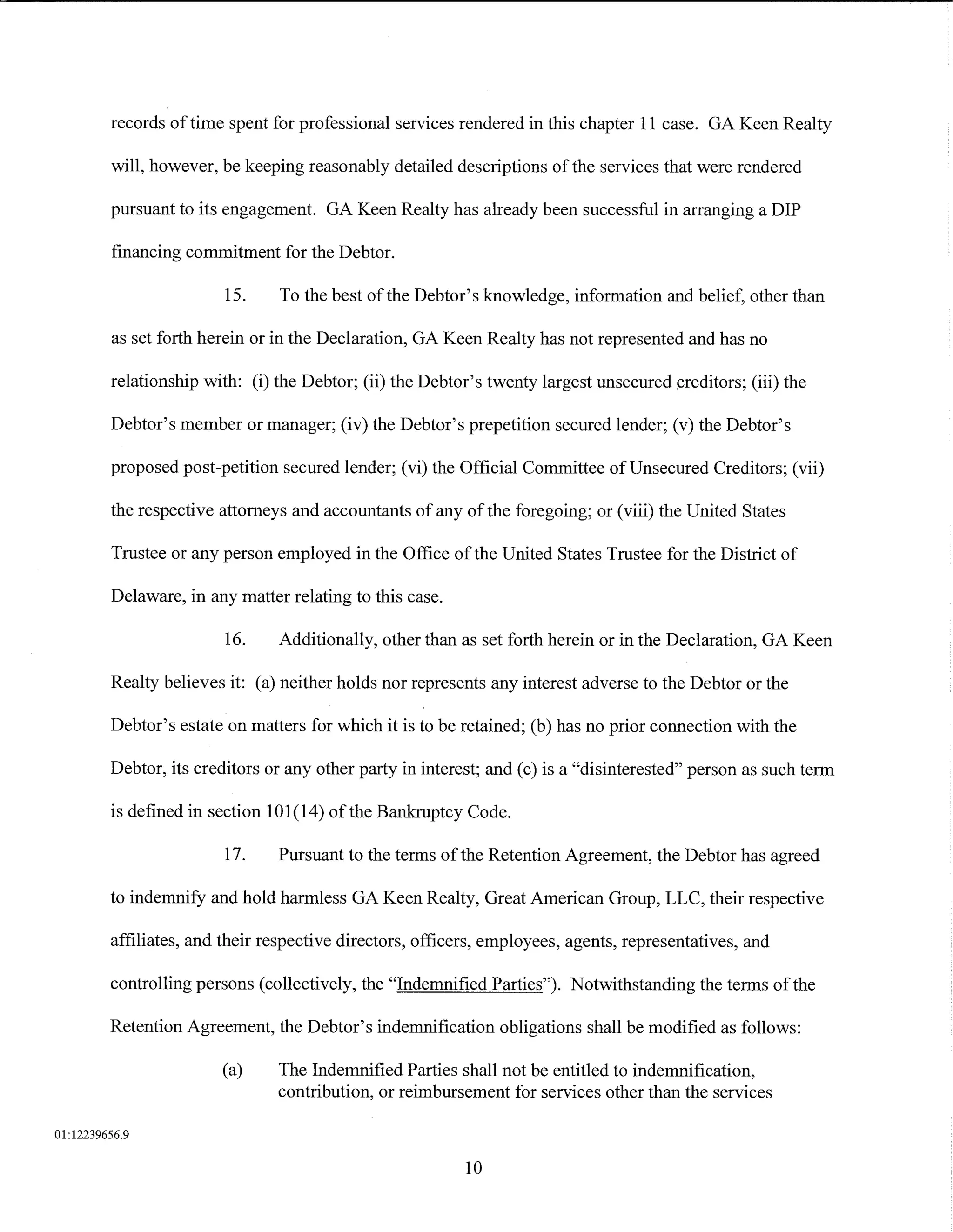 records of time spent for professional services rendered in this chapter 11 case. GA Keen Realty

         will, however, be keeping reasonably detailed descriptions of the services that were rendered

         pursuant to its engagement. GA Keen Realty has already been successful in arranging a DIP

         financing commitment for the Debtor.

                         15.    To the best of the Debtor's knowledge, information and belief, other than

         as set forth herein or in the Declaration, GA Keen Realty has not represented and has no

         relationship with: (i) the Debtor; (ii) the Debtor's twenty largest unsecured creditors; (iii) the

         Debtor's member or manager; (iv) the Debtor's prepetition secured lender; (v) the Debtor's

         proposed post-petition secured lender; (vi) the Official Committee of Unsecured Creditors; (vii)

         the respective attorneys and accountants of any of the foregoing; or (viii) the United States

         Trustee or any person employed in the Office of the United States Trustee for the District of

         Delaware, in any matter relating to this case.

                         16.    Additionally, other than as set forth herein or in the Declaration, GA Keen

         Realty believes it: (a) neither holds nor represents any interest adverse to the Debtor or the

         Debtor's estate on matters for which it is to be retained; (b) has no prior connection with the

         Debtor, its creditors or any other party in interest; and (c) is a "disinterested" person as such term

         is defined in section 101(14) ofthe Bankruptcy Code.

                         17.    Pursuant to the terms of the Retention Agreement, the Debtor has agreed

         to indemnify and hold harmless GA Keen Realty, Great American Group, LLC, their respective

         affiliates, and their respective directors, officers, employees, agents, representatives, and

         controlling persons (collectively, the "Indemnified Parties"). Notwithstanding the terms of the

         Retention Agreement, the Debtor's indemnification obligations shall be modified as follows:

                        (a)     The Indemnified Parties shall not be entitled to indemnification,
                                contribution, or reimbursement for services other than the services

01:12239656.9

                                                           10
 