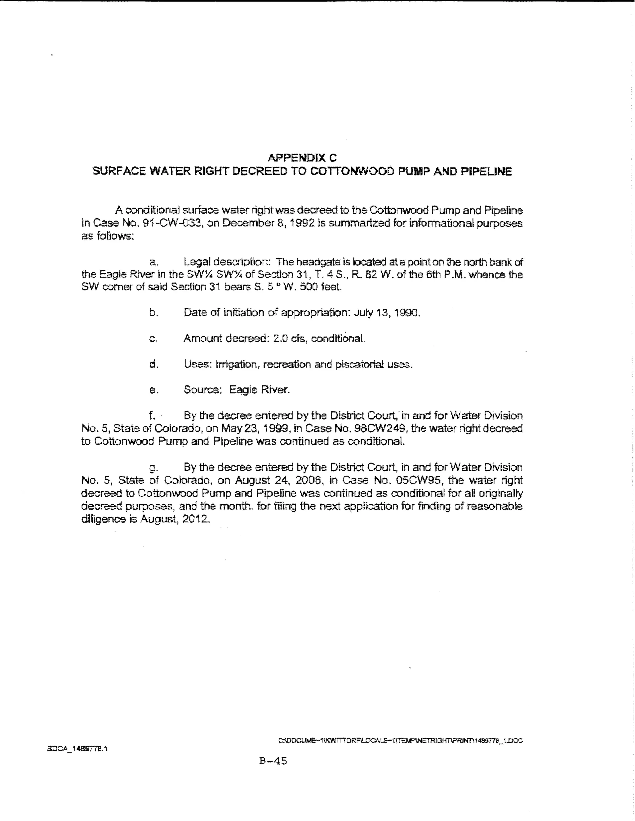 APPENDIXC
  SURFACE WATER RIGHT DECREED TO COITONWOOD PUMP AND PIPEUNE


        A conditional surface water right was decreed to the Cottonwood Pump and Pipeline
in case No. 91-CW-033, on December 8,1992 is summarized for informational purposes
as follows.:

              a.      Legal description: The headgate is located at a point on the north bank of
the Eagle River in the SWYt. SW% of Section 31, T. 4 S., R. 82 W. of the 6th P.M. 'Whence the
SW comer of said Section 31 bearsS. 5o W. 500 feet.

              b.        Date of initiation of appropriation: July 13, 1990.

              c.        Amount decreed: 2.0 cts., conditional.

              d.        Uses: Irrigation, recreation and piscatorial uses.

              e.        Source:   E~gle   River.

              f~   .·   By the decree entered by the District Court.' in and for Water Division
No.5, State of Colorado, on May23, 1999, rn Case No. 9BCW249, the water right decreed
to Cottonwood Pump and Pipeline was continued as conditionaL

              g.     By the decree entered by the District Court, in and for Water Division
No. 5, State of Cobrado, on August 24, 2006, in Case No. 05CW95, the v.-ater right
decreed to Cottonwood Pump and Pipeilne 'WaS continued as conditional ior all originally
decreed purposes, and the month. for filing me next application for fll')dtng of reasonable
diiigence is August, 2012.




                                          B-45
 