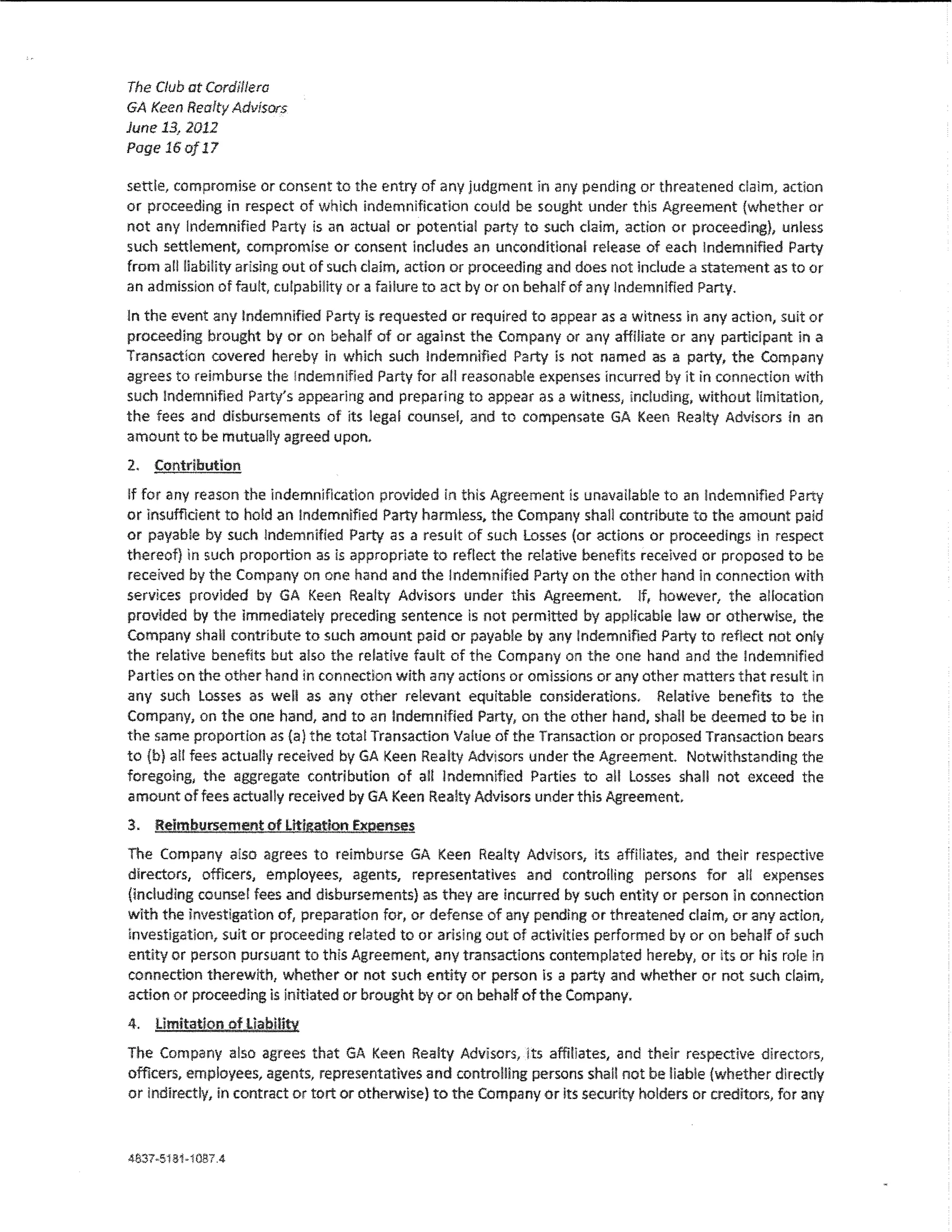 The Club at Cordillera
GA Keen Realty Advisors
June 13, 2012
Page 16 af 17

sett!e, compromise or consent to the entry of any judgment in any pending or threatened daim, action
or proceeding in respect of which indemnification could be sought under this Agreement (whether or
not any Indemnified Party is an actual or potential party to such dalm, action or proceeding}, unless
such settlement, compromise or consent includes an unconditional release of each Indemnified Party
from a!! !!abiHty arlslng out of such daim, action or proceeding and does not lndude a statement as to or
an admission of fault, cu!pabi!ity or a failure to act by or on behalf of any Indemnified Party.

ln the event any Indemnified Party Is requested or required to appear as a witness in any action, sutt or
proceeding brought by or on behalf of or against the Company or any aftlliate or any partidpant in a
Transaction covered hereby in which such Indemnified Party is not named as a party, the Company
agrees to reimburse the !ndemnlfied Party for all reasonable expenses incurred by 1t in connection with
such !ndemnlfied Party's appearing and preparing to appear as a witness 1 lndud!ng, without !imitation,
the fees and disbursements of lts !ega! counsel, and to compensate GA Keen Reaity Advisors in an
amount to be mutually agreed upon.

2. Contribution
lf for any reason the lndemnifkatlon provided in this Agreement is unavailable to an !ndemrtifled Party
or insufficient to hold an Indemnified Party harmless, the Company shall contribute to the amount paid
or payable by such Indemnified Party as a result of such losses (or actions or proceedings in respect
thereof) ln such proportion as is appropriate to reflect the relative benefits received or proposed to be
received by the Company on one hand and the Indemnified Party on the other hand in connection with
services provided by GA Keen Realty Advisors under this Agreement lf, however, the allocation
provided by the immediately preceding sentence is not permitted by applicable law or otherwise, the
Company shall contribute to such amount paid or payable by any Indemnified Party to reflect not oniy
the relative benefits but also the relative fault of the Company on the one hand and the Indemnified
Parties on the other hand in connection with any actions or omissions or any other matters that result ln
any such losses as we!! as any other re!evant equitable considerations. Relative benefits to the
Company, on the one hand, and to an Indemnified Party, on the other hand, shall be deemed to be in
the same proportion as (a) the tota! Transaction Value of the Transaction or proposed Transaction bears
to (b} aH fees actually received by GA Keen Realty Advisors under the Agreement Notwithstanding the
foregoing 1 the aggregate contribution of a!! lndemniflcd Parties to aU Losses shall not exceed the
amount of fees actually received by GA Keen Realty Advisors under this Agreement.

3.   Reimbursement of Litigation ExQenses

The Company a!so agrees to reimburse GA Keen Realty Advisors, its affmates, and their respective
directors, officers, empfoyees, agents, representatives and contro!!ing persons for all expenses
(including counse! fees and disbursements) as they are incurred by such entity or person in connection
with the Investigation of, preparation for, or defense of any pending or threatened daim, or any action,
investigation, suit or proceeding re!ated to or arising out of activities performed by or on behalf of such
entity or person pursuant to this Agreement, any transactions contemplated hereby, or its or his ro!e in
connection therewith, whether or not such entity or person is a party and whether or not such claim,
action or proceeding ls initiated or brought by or on behalf of the Company.

4.   limitation of Uabmw

The Company also agrees that GA Keen Realty Advisors, its affiliates, and their respective directors,
officers, employees, agents, representatives and controlling persons shall not be Hable {whether directly
or indirectly, in contract or tort or otherwise) to the Company or its security holders or creditors, for any
 