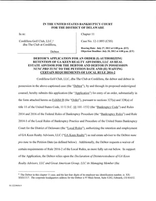 IN THE UNITED STATES BANKRUPTCY COURT
                                     FOR THE DISTRICT OF DELAWARE

          In re:                                                     Chapter 11

          Cordillera Golf Club, LLC, 1                               Case No. 12-11893 (CSS)
            dba The Club at Cordillera,
                                                                     Hearing Date: July 27,2012 at 1:00 p.m. (ET)
                                        Debtor.                      Objection Deadline: July 20, 2012 at 4:00 p.m. (ET)


                      DEBTOR'S APPLICATION FOR AN ORDER (I) AUTHORIZING
                      RETENTION OF GA KEEN REALTY ADVISORS, LLC AS REAL
                   ESTATE ADVISOR FOR THE DEBTOR AND DEBTOR IN POSSESSION
                      NUNC PRO TUNC TO THE PETITION DATE AND (II) WAIVING
                          CERTAIN REQUIREMENTS OF LOCAL RULE 2016-2

                          Cordillera Golf Club, LLC, dba The Club at Cordillera, the debtor and debtor in

         possession in the above-captioned case (the "Debtor"), by and through its proposed undersigned

         counsel, hereby submits this application (the "Application") for entry of an order, substantially in

         the form attached hereto as Exhibit B (the "Order"), pursuant to sections 327(a) and 328(a) of

         title 11 ofthe United States Code, 11 U.S.C. §§ 101-1532 (the "Bankruptcy Code") and Rules

         2014 and 2016 of the Federal Rules of Bankruptcy Procedure (the "Bankruptcy Rules") and Rule

         2014-1 ofthe Local Rules ofBankruptcy Practice and Procedure of the United States Bankruptcy

         Court for the District of Delaware (the "Local Rules"), authorizing the retention and employment

         of GA Keen Realty Advisors, LLC ("GA Keen Realty") as real estate advisor to the Debtor nunc

         pro tunc to the Petition Date (as defined below). Additionally, the Debtor requests a waiver of

         certain requirements of Rule 2016-2 of the Local Rules, as more fully set out below. In support

         of the Application, the Debtor relies upon the Declaration ofDisinterestedness of GA Keen

         Realty Advisors, LLC and Great American Group, LLC its Managing Member (the


         1 The Debtor in this chapter 11 case, and the last four digits of its employer tax identification number, is: XX-
         XXX1317. The corporate headquarters address for the Debtor is 97 Main Street, Suite E202, Edwards, CO 81632.


01:12239656.9
 