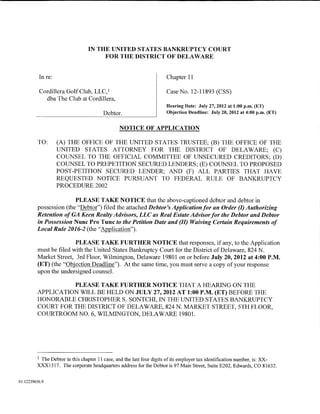 IN THE UNITED STATES BANKRUPTCY COURT
                                     FOR THE DISTRICT OF DELAWARE


          In re:                                                     Chapter 11

          Cordillera Golf Club, LLC, 1                               Case No. 12-11893 (CSS)
            dba The Club at Cordillera,
                                                                     Hearing Date: July 27,2012 at 1:00 p.m. (ET)
                                       Debtor.                       Objection Deadline: July 20, 2012 at 4:00 p.m. (ET)


                                               NOTICE OF APPLICATION

          TO:      (A) THE OFFICE OF THE UNITED STATES TRUSTEE; (B) THE OFFICE OF THE
                   UNITED STATES ATTORNEY FOR THE DISTRICT OF DELAWARE; (C)
                   COUNSEL TO THE OFFICIAL COMMITTEE OF UNSECURED CREDITORS; (D)
                   COUNSEL TO PREPETITION SECURED LENDERS; (E) COUNSEL TO PROPOSED
                   POST-PETITION SECURED LENDER; AND (F) ALL PARTIES THAT HAVE
                   REQUESTED NOTICE PURSUANT TO FEDERAL RULE OF BANKRUPTCY
                   PROCEDURE 2002

                        PLEASE TAKE NOTICE that the above-captioned debtor and debtor in
         possession (the "Debtor") filed the attached Debtor's Application for an Order (I) Authorizing
         Retention of GA Keen Realty Advisors, LLC as Real Estate Advisor for the Debtor and Debtor
         in Possession Nunc Pro Tunc to the Petition Date and (II) Waiving Certain Requirements of
         Local Rule 2016-2 (the "Application").

                        PLEASE TAKE FURTHER NOTICE that responses, if any, to the Application
         must be filed with the United States Bankruptcy Court for the District of Delaware, 824 N.
         Market Street, 3rd Floor, Wilmington, Delaware 19801 on or before July 20,2012 at 4:00P.M.
         (ET) (the "Objection Deadline"). At the same time, you must serve a copy of your response
         upon the undersigned counsel.

                   PLEASE TAKE FURTHER NOTICE THAT A HEARING ON THE
         APPLICATION WILL BE HELD ON JULY 27,2012 AT 1:00 P.M. (ET) BEFORE THE
         HONORABLE CHRISTOPHER S. SONTCHI, IN THE UNITED STATES BANKRUPTCY
         COURT FOR THE DISTRICT OF DELAWARE, 824 N. MARKET STREET, 5TH FLOOR,
         COURTROOM NO.6, WILMINGTON, DELAWARE 19801.




         1The Debtor in this chapter 11 case, and the last four digits of its employer tax identification number, is: XX-
         XXX1317. The corporate headquarters address for the Debtor is 97 Main Street, Suite E202, Edwards, CO 81632.


01:12239656.9
 