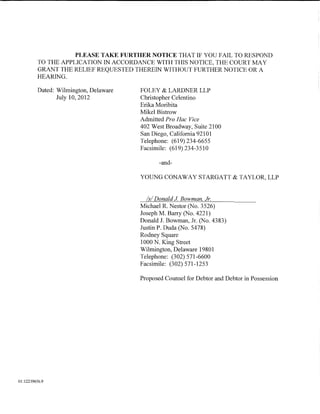 PLEASE TAKE FURTHER NOTICE THAT IF YOU FAIL TO RESPOND
          TO THE APPLICATION IN ACCORDANCE WITH THIS NOTICE, THE COURT MAY
          GRANT THE RELIEF REQUESTED THEREIN WITHOUT FURTHER NOTICE OR A
          HEARING.

          Dated: Wilmington, Delaware   FOLEY & LARDNER LLP
                 July 10, 2012          Christopher Celentino
                                        Erika Moribita
                                        Mikel Bistrow
                                        Admitted Pro Hac Vice
                                        402 West Broadway, Suite 2100
                                        San Diego, California 92101
                                        Telephone: (619)234-6655
                                        Facsimile: (619) 234-3510

                                               -and-

                                        YOUNG CONAWAY STARGATT & TAYLOR, LLP


                                          Is/ Donald J Bowman, Jr.
                                        Michael R. Nestor (No. 3526)
                                        Joseph M. Barry (No. 4221)
                                        Donald J. Bowman, Jr. (No. 4383)
                                        Justin P. Duda (No. 5478)
                                        Rodney Square
                                        1000 N. King Street
                                        Wilmington, Delaware 19801
                                        Telephone: (302) 571-6600
                                        Facsimile: (302) 571-1253

                                        Proposed Counsel for Debtor and Debtor in Possession




01:12239656.9
 