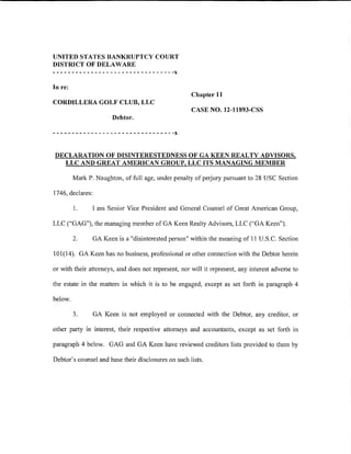 UNITED STATES BANKRUPTCY COURT
DISTRICT OF DELAWARE
--------------------------------x
In re:
                                                      Chapter 11
CORDILLERA GOLF CLUB, LLC
                                                      CASE NO. 12-11893-CSS
                         Debtor.

--------------------------------x

DECLARATION OF DISINTERESTEDNESS OF GA KEEN REALTY ADVISORS,
  LLC AND GREAT AMERICAN GROUP, LLC ITS MANAGING MEMBER

         Mark P. Naughton, of full age, under penalty of petjury pursuant to 28 USC Section

1746, declares:

         1.       I am Senior Vice President and General Counsel of Great American Group,

LLC ("GAG"), the managing member of GA Keen Realty Advisors, LLC ("GA Keen").

         2.       GA Keen is a "disinterested person" within the meaning of 11 U.S.C. Section

101(14). GA Keen has no business, professional or other connection with the Debtor herein

or with their attorneys, and does not represent, nor will it represent, any interest adverse to

the estate in the matters in which it is to be engaged, except as set forth in paragraph 4

below.

         3.       GA Keen is not employed or connected with the Debtor, any creditor, or

other party in interest, their respective attomeys and accountants, except as set forth in

paragraph 4 below. GAG and GA Keen have reviewed creditors lists provided to them by

Debtor's counsel and base their disclosures on such lists.
 