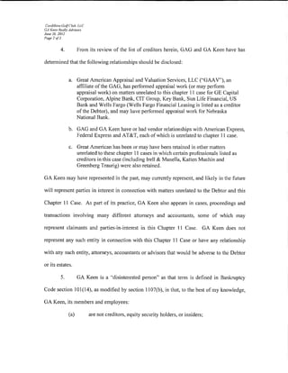 Cordillera Go/f('lub. LLC
GA Keen Really Adl'isors
June 26. 2012
Page 2 of3


          4.          From its review of the list of creditors herein, GAG and GA Keen have has

detennined that the following relationships should be disclosed:


                a. Great American Appraisal and Valuation Services, LLC ("GAAV''), an
                   affiliate ofthe GAG, has performed appraisal work (or may perform
                   appraisal work) on matters unrelated to this chapter 11 case forGE Capital
                   Corporation, Alpine Bank, CIT Group, Key Bank, Sun Life Financial, US
                   Bank and Wells Fargo (Wells Fargo Financial Leasing is listed as a creditor
                   of the Debtor), and may have performed appraisal work for Nebraska
                   National Bank.

                b. GAG and GA Keen have or had vendor relationships with American Express,
                   Federal Express and AT&T, each of which is unrelated to chapter 11 case.

                c. Great American has been or may have been retained in other matters
                   unrelated to these chapter 11 cases in which certain professionals listed as
                   creditors in this case (including Irell & Manella, Katten Muchin and
                   Greenberg Traurig) were also retained.

GA Keen may have represented in the past, may currently represent, and likely in the future

will represent parties in interest in connection with matters unrelated to the Debtor and this

Chapter 11 Case. As part of its practice, GA Keen also appears in cases, proceedings and

transactions involving many different attorneys and accountants, some of which may

represent claimants and parties-in-interest in this Chapter 11 Case.                GA Keen does not

represent any such entity in connection with this Chapter 11 Case or have any relationship

with any such entity, attorneys, accountants or advisors that would be adverse to the Debtor

or its estates.

          5.          GA Keen is a ·'disinterested person" as that term is detined in Bankruptcy

Code section 101(14), as modified by section 1107(b), in that, to the best of my knowledge,

GA Keen, its members and employees:

                (a)          are not creditors, equity security holders, or insiders;
 